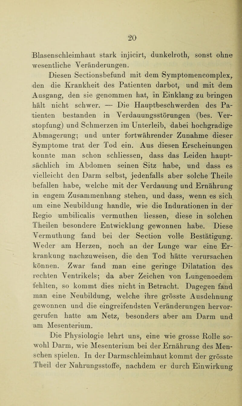 Blasenschleimhaut stark injicirt, dunkelroth, sonst ohne wesentliche Veränderungen. Diesen Sectionsbefund mit dem Symptomencomplex,. den die Krankheit des Patienten darbot, und mit dem Ausgang, den sie genommen hat, in Einklang zu bringen hält nicht schwer. — Die Hauptbeschwerden des Pa¬ tienten bestanden in Verdauungsstörungen (bes. Ver¬ stopfung) und Schmerzen im Unterleib, dabei hochgradige Abmagerung; und unter fortwährender Zunahme dieser Symptome trat der Tod ein. Aus diesen Erscheinungen konnte man schon schliessen, dass das Leiden haupt¬ sächlich im Abdomen seinen Sitz habe, und dass es vielleicht den Darm selbst, jedenfalls aber solche Theile befallen habe, welche mit der Verdauung und Ernährung in engem Zusammenhang stehen, und dass, wenn es sich um eine Neubildung handle, wie die Indurationen in der Regio umbilicalis vermuthen Hessen, diese in solchen Theilen besondere Entwicklung gewonnen habe. Diese Vermuthung fand bei der Section volle Bestätigung. Weder am Herzen, noch an der Lunge war eine Er¬ krankung nachzuweisen, die den Tod hätte verursachen können. Zwar fand man eine geringe Dilatation des rechten Ventrikels; da aber Zeichen von Lungenoedem fehlten, so kommt dies nicht in Betracht. Dagegen fand man eine Neubildung, welche ihre grösste Ausdehnung gewonnen und die eingreifendsten Veränderungen hervor¬ gerufen hatte am Netz, besonders aber am Darm und am Mesenterium. Die Physiologie lehrt uns, eine wie grosse Rolle so¬ wohl Darm, wie Mesenterium bei der Ernährung des Men¬ schen spielen. In der Darmschleimhaut kommt der grösste Th eil der Nahrungsstoffe, nachdem er durch Einwirkung