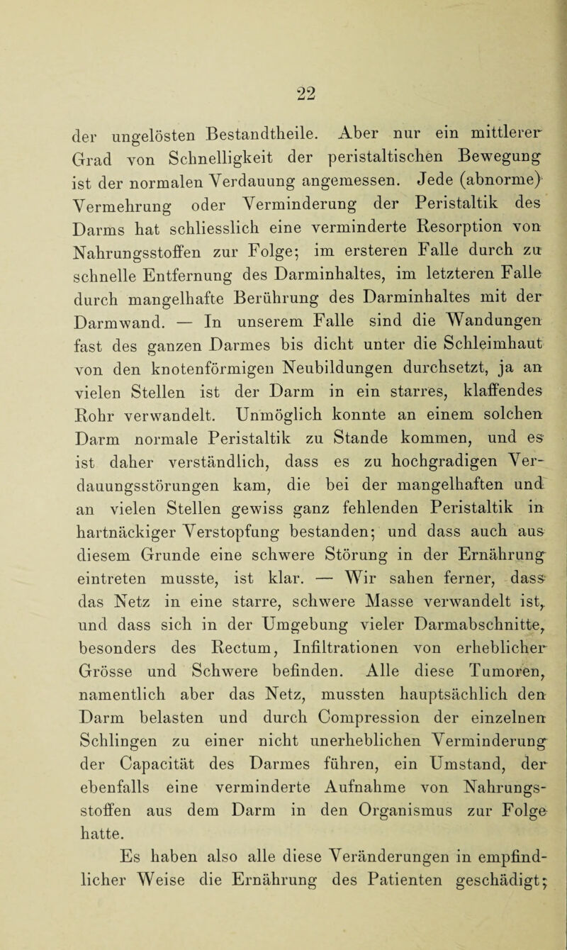 der ungelösten Bestandteile. Aber nur ein mittlerer Grad von Schnelligkeit der peristaltischen Bewegung ist der normalen Verdauung angemessen. Jede (abnorme) Vermehrung oder Verminderung der Peristaltik des Darms hat schliesslich eine verminderte Resorption von Nahrungsstoffen zur Folge; im ersteren Falle durch zu schnelle Entfernung des Darminhaltes, im letzteren Falle durch mangelhafte Berührung des Darminhaltes mit der Darm wand. — In unserem Falle sind die Wandungen fast des ganzen Darmes bis dicht unter die Schleimhaut von den knotenförmigen Neubildungen durchsetzt, ja an vielen Stellen ist der Darm in ein starres, klaffendes Rohr verwandelt. Unmöglich konnte an einem solchen Darm normale Peristaltik zu Stande kommen, und es ist daher verständlich, dass es zu hochgradigen Ver¬ dauungsstörungen kam, die bei der mangelhaften und an vielen Stellen gewiss ganz fehlenden Peristaltik in hartnäckiger Verstopfung bestanden; und dass auch aus diesem Grunde eine schwere Störung in der Ernährung eintreten musste, ist klar. — Wir sahen ferner, dass das Netz in eine starre, schwere Masse verwandelt ist,, und dass sich in der Umgebung vieler Darmabschnitte, besonders des Rectum, Infiltrationen von erheblicher Grösse und Schwere befinden. Alle diese Tumoren, namentlich aber das Netz, mussten hauptsächlich den Darm belasten und durch Compression der einzelnen Schlingen zu einer nicht unerheblichen Verminderung der Capacität des Darmes führen, ein Umstand, der ebenfalls eine verminderte Aufnahme von Nahrungs¬ stoffen aus dem Darm in den Organismus zur Folge hatte. Es haben also alle diese Veränderungen in empfind¬ licher Weise die Ernährung des Patienten geschädigt;