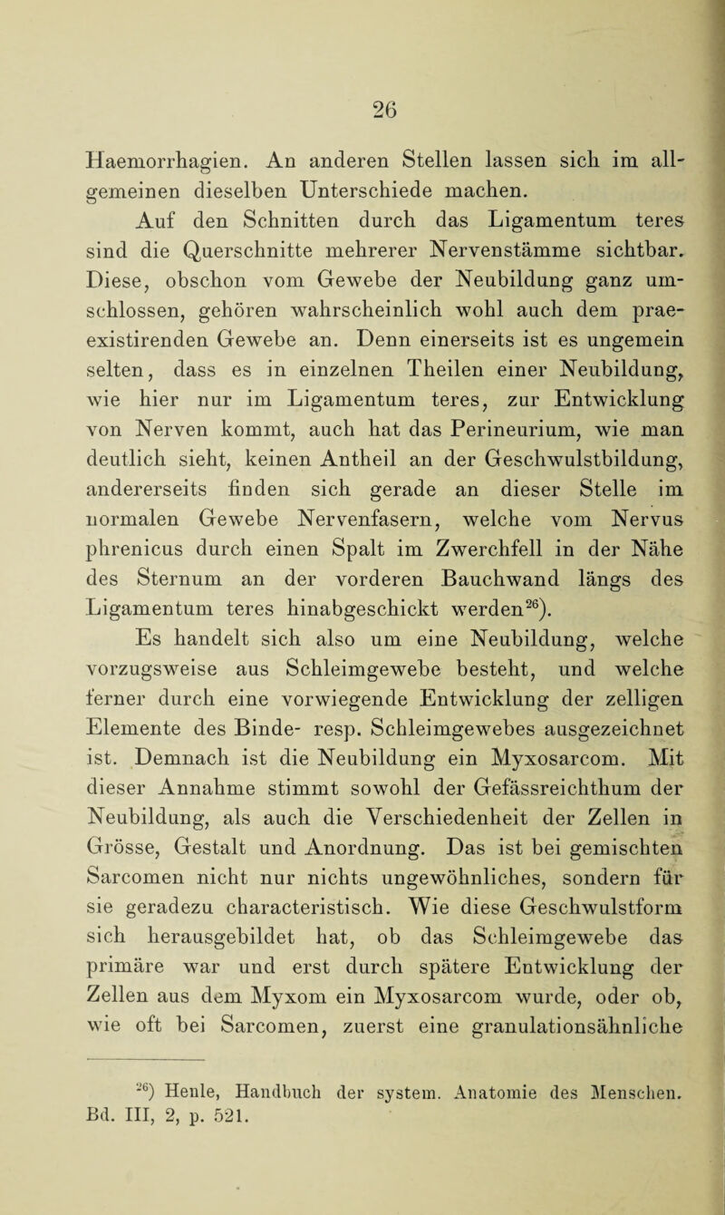 Haemorrhagien. An anderen Stellen lassen sich im all¬ gemeinen dieselben Unterschiede machen. Auf den Schnitten durch das Ligamentum teres sind die Querschnitte mehrerer Nervenstämme sichtbar. Diese, obschon vom Gewebe der Neubildung ganz um¬ schlossen, gehören wahrscheinlich wohl auch dem prae- existirenden Gewebe an. Denn einerseits ist es ungemein selten, dass es in einzelnen Theilen einer Neubildung, wie hier nur im Ligamentum teres, zur Entwicklung von Nerven kommt, auch hat das Perineurium, wie man deutlich sieht, keinen Antheil an der Geschwulstbildung, andererseits finden sich gerade an dieser Stelle im normalen Gewebe Nervenfasern, welche vom Nervus phrenicus durch einen Spalt im Zwerchfell in der Nähe des Sternum an der vorderen Bauchwand längs des Ligamentum teres hinabgeschickt werden26). Es handelt sich also um eine Neubildung, welche vorzugsweise aus Schleimgewebe besteht, und welche ferner durch eine vorwiegende Entwicklung der zelligen Elemente des Binde- resp. Schleimgewebes ausgezeichnet ist. Demnach ist die Neubildung ein Myxosarcom. Mit dieser Annahme stimmt sowohl der Gefässreichthum der Neubildung, als auch die Verschiedenheit der Zellen in Grösse, Gestalt und Anordnung. Das ist bei gemischten Sarcomen nicht nur nichts ungewöhnliches, sondern für sie geradezu characteristisch. Wie diese Geschwulstform sich herausgebildet hat, ob das Schleimgewebe das primäre war und erst durch spätere Entwicklung der Zellen aus dem Myxom ein Myxosarcom wurde, oder ob, wie oft bei Sarcomen, zuerst eine granulationsähnliche -b) Heule, Handbuch der System. Anatomie des Menschen. Bd. III, 2, p. 521.