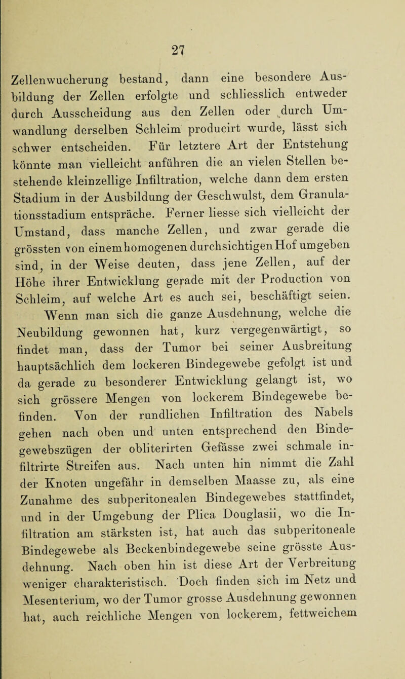 Zellenwucherung bestand, dann eine besondere Aus¬ bildung der Zellen erfolgte und schliesslich, entwedei durch Ausscheidung aus den Zellen oder ^clurch Um¬ wandlung derselben Schleim producirt wurde, lässt sich schwer entscheiden. Für letztere Art der Entstehung könnte man vielleicht anführen die an vielen Stellen be¬ stehende kleinzellige Infiltration, welche dann dem ersten Stadium in der Ausbildung der Geschwulst, dem Granula¬ tionsstadium entspräche. Ferner liesse sich vielleicht der Umstand, dass manche Zellen, und zwar gerade die grössten von einemhomogenen durchsichtigenFtof umgeben sind, m der Weise deuten, dass jene Zellen, auf der Höhe ihrer Entwicklung gerade mit der Production von Schleim, auf welche Art es auch sei, beschäftigt seien. Wenn man sich die ganze Ausdehnung, welche die Neubildung gewonnen hat, kurz vergegenwärtigt, so findet man, dass der Tumor bei seiner Ausbreitung hauptsächlich dem lockeren Bindegewebe gefolgt ist und da gerade zu besonderer Entwicklung gelangt ist, wo sich grössere Mengen von lockerem Bindegewebe be¬ finden. Von der rundlichen Infiltration des Nabels gehen nach oben und unten entsprechend den Binde gewebszügen der obliterirten Gefässe zwei schmale in- filtrirte Streifen aus. Nach unten hin nimmt die Zahl der Knoten ungefähr in demselben Maasse zu, als eine Zunahme des subperitonealen Bindegewebes stattfindet, und in der Umgebung der Plica Douglasii, wo die In¬ filtration am stärksten ist, hat auch das subperitoneale Bindegewebe als Beckenbindegewebe seine grösste Aus¬ dehnung. Nach oben hin ist diese Art der Neibieitung weniger charakteristisch. Doch finden sich im Netz und Mesenterium, wo der Tumor grosse Ausdehnung gewonnen hat, auch reichliche Mengen von lockerem, fettweichem