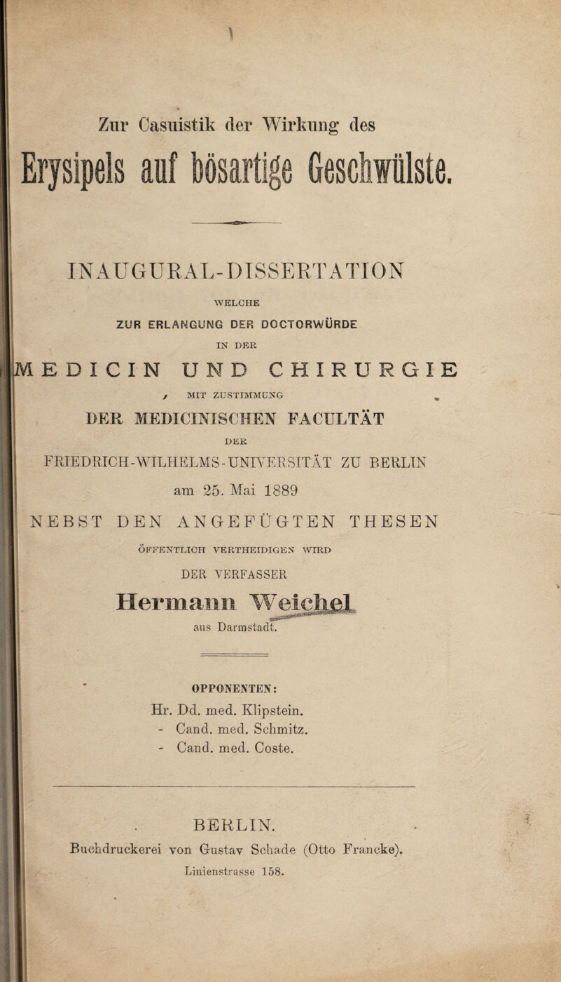 Zur Casuistik der Wirkung des Erysipels auf bösartige Geschwülste. IN AUGURAL-DISSERTATION WELCHE ZUR ERLANGUNG DER DCCTORWÜRDE IN DER E D I C I N UND CHIRURGIE j MIT ZUSTIMMUNG DER MEDICINISCHEN FACULTÄT DER FRIEDRICH-WILHELMS - UNIVERSITÄT ZU BERLIN am 25. Mai 1889 NEBST DEN ANGEFÜGTEN THESEN ÖFFENTLICH VERTHEIDIGEN WIRD DER VERFASSER Hermann Weichei «äs aus Darmstadt. OPPONENTEN: Hr. Dd. med. Klipstein. - Cand. med. Schmitz. - Cand. med. Coste. BERLIN. Buchdruckerei von Gustav Schade (Otto Francke). Linienstrasse 158.