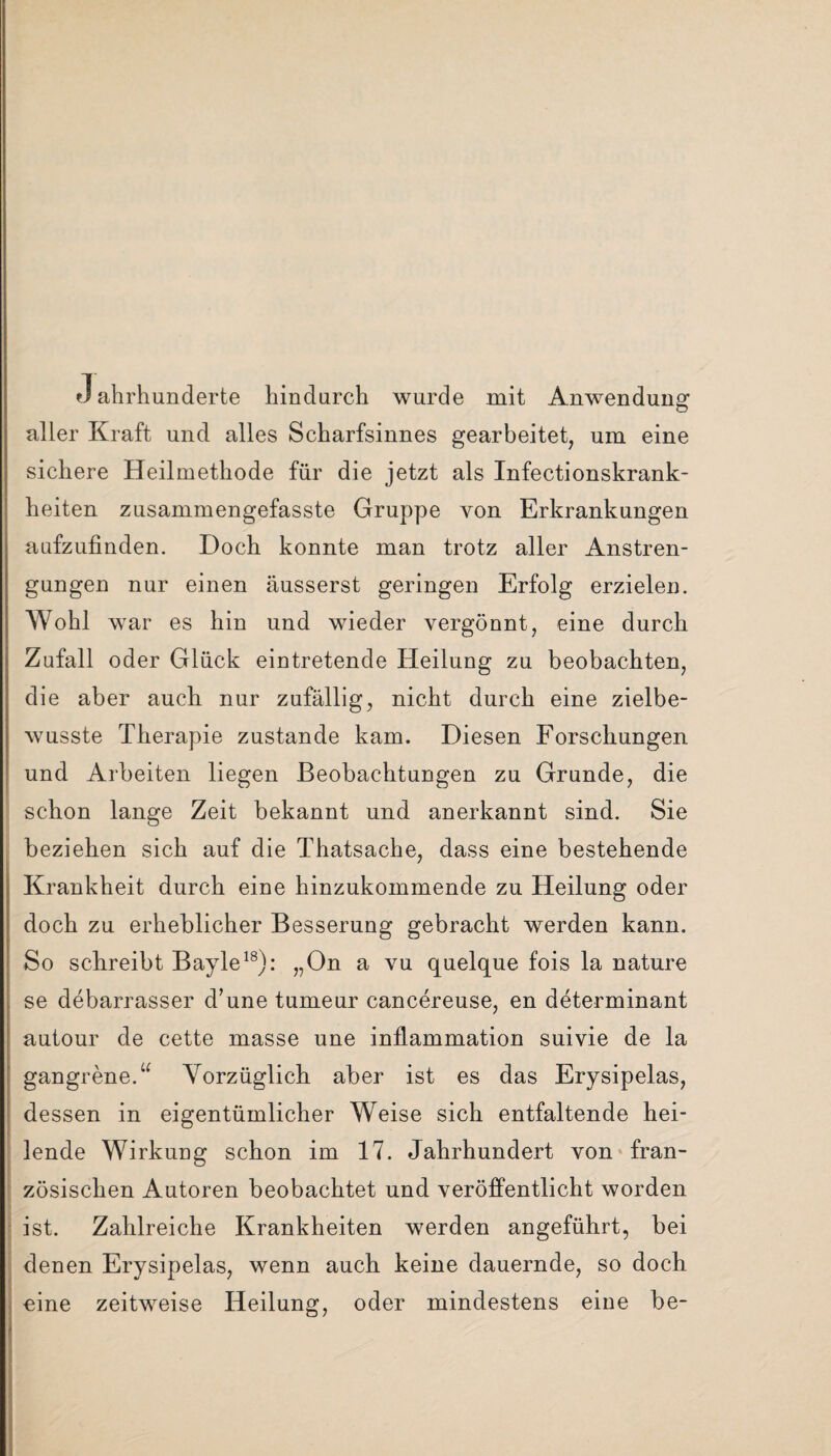 J ahrhunderte hindurch wurde mit Anwendung aller Kraft und alles Scharfsinnes gearbeitet, um eine sichere Heilmethode für die jetzt als Infectionskrank- heiten zusammengefasste Gruppe von Erkrankungen aufzufinden. Doch konnte man trotz aller Anstren¬ gungen nur einen äusserst geringen Erfolg erzielen. Wohl war es hin und wieder vergönnt, eine durch Zufall oder Glück eintretende Heilung zu beobachten, die aber auch nur zufällig, nicht durch eine zielbe¬ wusste Therapie zustande kam. Diesen Forschungen und Arbeiten liegen Beobachtungen zu Grunde, die schon lange Zeit bekannt und anerkannt sind. Sie beziehen sich auf die Thatsache, dass eine bestehende Krankheit durch eine hinzukommende zu Heilung oder doch zu erheblicher Besserung gebracht werden kann. So schreibt Bayle18): „On a vu quelque fois la nature se debarrasser d’une tumeur cancereuse, en determinant autour de cette masse une inflammation suivie de la gangrene.“ Vorzüglich aber ist es das Erysipelas, dessen in eigentümlicher Weise sich entfaltende hei¬ lende Wirkung schon im 17. Jahrhundert von fran¬ zösischen Autoren beobachtet und veröffentlicht worden ist. Zahlreiche Krankheiten werden angeführt, bei denen Erysipelas, wenn auch keine dauernde, so doch eine zeitweise Heilung, oder mindestens eine be-