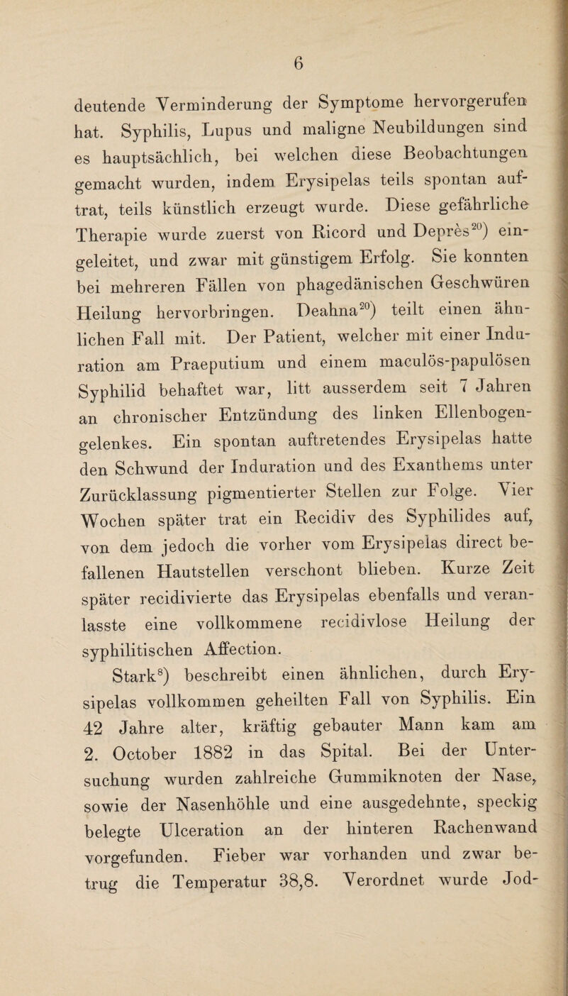 deutende Verminderung der Symptome hervorgerufen hat. Syphilis, Lupus und maligne Neubildungen sind es hauptsächlich, bei welchen diese Beobachtungen gemacht wurden, indem Erysipelas teils spontan auf- trat, teils künstlich erzeugt wurde. Diese gefährliche Therapie wurde zuerst von Ricord und Depres20) ein¬ geleitet, und zwar mit günstigem Erfolg. Sie konnten bei mehreren Fällen von phagedänischen Geschwüren Heilung hervorbringen. Deahna20) teilt einen ähn¬ lichen Fall mit. Der Patient, welcher mit einer Indu¬ ration am Praeputium und einem maculös-papulösen Syphilid behaftet war, litt ausserdem seit 7 Jahren an chronischer Entzündung des linken Ellenbogen¬ gelenkes. Ein spontan auftretendes Erysipelas hatte den Schwund der Induration und des Exanthems unter Zurücklassung pigmentierter Stellen zur Folge. Vier Wochen später trat ein Recidiv des Syphilides auf, von dem jedoch die vorher vom Erysipelas direct be¬ fallenen Hautstellen verschont blieben. Kurze Zeit später recidivierte das Erysipelas ebenfalls und veran- lasste eine vollkommene recidivlose Heilung der syphilitischen Affection. Stark8) beschreibt einen ähnlichen, durch Ery¬ sipelas vollkommen geheilten Fall von Syphilis. Ein 42 Jahre alter, kräftig gebauter Mann kam am 2. October 1882 in das Spital. Bei der Unter¬ suchung wurden zahlreiche Gummiknoten der Nase, sowie der Nasenhöhle und eine ausgedehnte, speckig belegte Ulceration an der hinteren Rachenwand vorgefunden. Fieber war vorhanden und zwar be¬ trug die Temperatur 38,8. Verordnet wurde Jod-