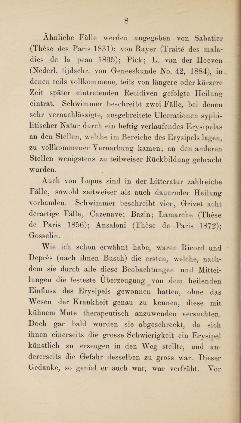 Ähnliche Fälle werden angegeben von Sabatier (These des Paris 1831); von Rayer (Traite des mala- dies de la peau 1835); Pick; L. van der Hoeven (Nederl. tijdschr. von Geneeskunde No. 42, 1884), in denen teils vollkommene, teils von längere oder kürzere Zeit später eintretenden Recidiven gefolgte Heilung eintrat. Schwimmer beschreibt zwei Fälle, bei denen sehr vernachlässigte, ausgebreitete Ulcerationen syphi¬ litischer Natur durch ein heftig verlaufendes Erysipelas an den Stellen, welche im Bereiche des Erysipels lagen, zu vollkommener Vernarbung kamen; an den anderen Stellen wenigstens zu teilweiser Rückbildung gebracht wurden. Auch von Lupus sind in der Litteratur zahlreiche Fälle, sowohl zeitweiser als auch dauernder Heilung vorhanden. Schwimmer beschreibt vier, Grivet acht derartige Fälle, Cazenave; Bazin; Lamarche (These de Paris 1856); Ansaloni (These de Paris 1872); Gosselin. Wie ich schon erwähnt habe, waren Ricord und Depres (nach ihnen Busch) die ersten, welche, nach¬ dem sie durch alle diese Beobachtungen und Mittei¬ lungen die festeste Überzeugung von dem heilenden Einfluss des Erysipels gewonnen hatten, ohne das Wesen der Krankheit genau zu kennen, diese mit kühnem Mute therapeutisch anzuwenden versuchten. Doch gar bald wurden sie abgeschreckt, da sich ihnen einerseits die grosse Schwierigkeit ein Erysipel künstlich zu erzeugen in den Weg stellte, und an¬ dererseits die Gefahr desselben zu gross war. Dieser Gedanke, so genial er auch war, war verfrüht. Vor