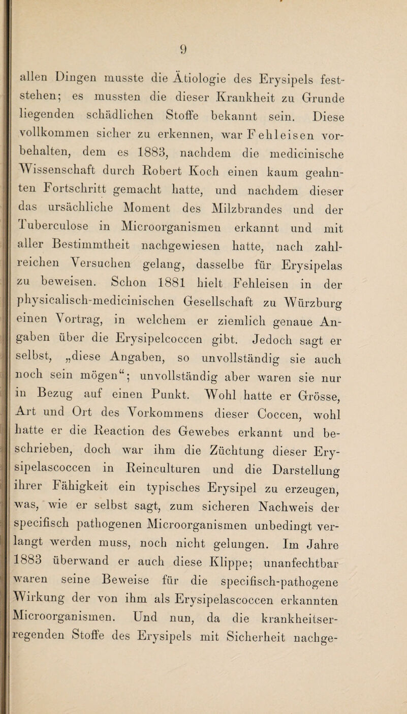 allen Dingen musste die Ätiologie des Erysipels fest“ stehen; es mussten die dieser Krankheit zu Grunde liegenden schädlichen Stoffe bekannt sein. Diese vollkommen sicher zu erkennen, war Fehleisen Vor¬ behalten, dem es 1883, nachdem die medicinische Wissenschaft durch Robert Koch einen kaum geahn¬ ten Fortschritt gemacht hatte, und nachdem dieser das ursächliche Moment des Milzbrandes und der luberculose in Microorganismen erkannt und mit aller Bestimmtheit nachgewiesen hatte, nach zahl¬ reichen Versuchen gelang, dasselbe für Erysipelas zu beweisen. Schon 1881 hielt Fehleisen in der physicalisch-medicinischen Gesellschaft zu Würzburg einen Vortrag, in welchem er ziemlich genaue An¬ gaben über die Erysipelcoccen gibt. Jedoch sagt er selbst, „diese Angaben, so unvollständig sie auch noch sein mögen“; unvollständig aber waren sie nur m Bezug auf einen Punkt. Wohl hatte er Grösse, Art und Ort des Vorkommens dieser Coccen, wohl hatte er die Reaction des Gewebes erkannt und be¬ schrieben, doch war ihm die Züchtung dieser Ery- sipelascoccen in Reinculturen und die Darstellung ihrer Fähigkeit ein typisches Erysipel zu erzeugen, was, wie er selbst sagt, zum sicheren Nachweis der specifisch pathogenen Microorganismen unbedingt ver¬ langt werden muss, noch nicht gelungen. Im Jahre 1883 überwand er auch diese Klippe; unanfechtbar waren seine Beweise für die specifisch-pathogene Wirkung der von ihm als Erysipelascoccen erkannten Microorganismen. Und nun, da die krankheitser¬ regenden Stoffe des Erysipels mit Sicherheit nach ge-
