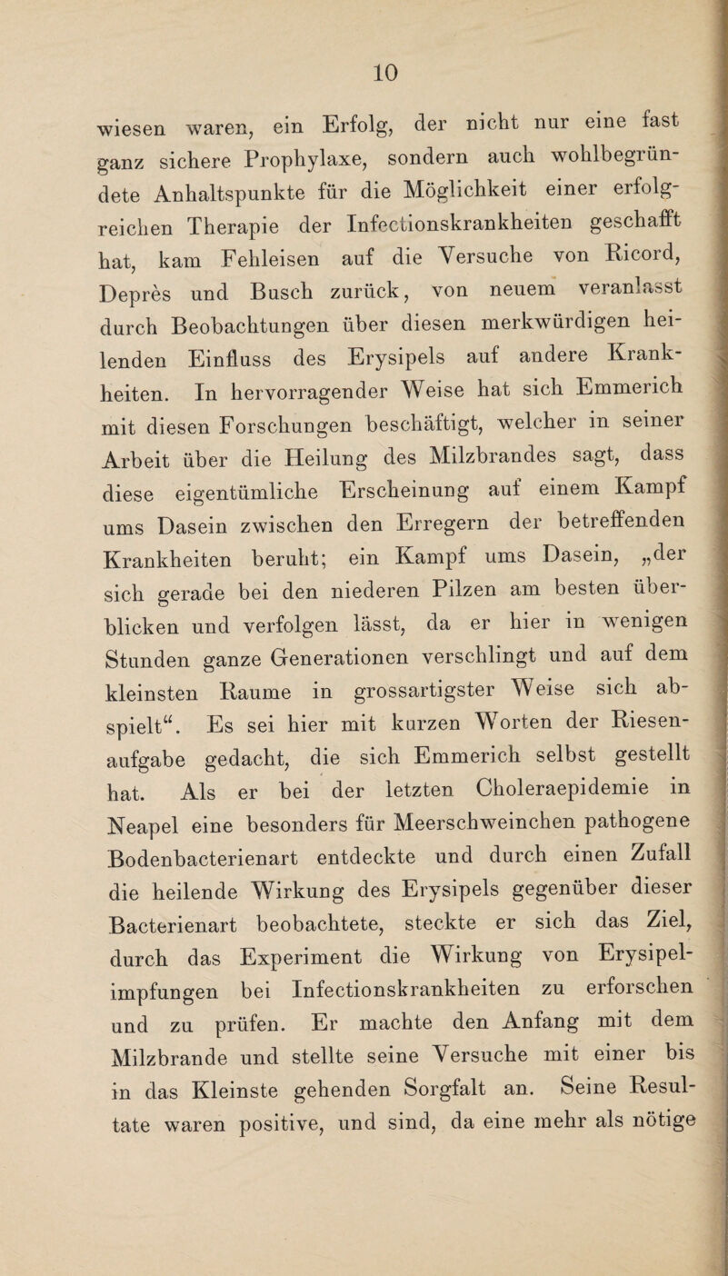 wiesen waren, ein Erfolg, der nicht nur eine fast ganz sichere Prophylaxe, sondern auch wohlbegiün dete Anhaltspunkte für die Möglichkeit einer erfolg¬ reichen Therapie der Infectionskrankheiten geschafft hat, kam Fehleisen auf die Versuche von Eicord, Depres und Busch zurück, von neuem veranlasst durch Beobachtungen über diesen merkwürdigen hei¬ lenden Einfluss des Erysipels auf andere Krank¬ heiten. In hervorragender Weise hat sich Emmerich mit diesen Forschungen beschäftigt, welcher in seiner Arbeit über die Heilung des Milzbrandes sagt, dass diese eigentümliche Erscheinung auf einem Kampf ums Dasein zwischen den Erregern der betreffenden Krankheiten beruht; ein Kampf ums Dasein, „der sich gerade bei den niederen Pilzen am besten übei- blicken und verfolgen lässt, da er hier in wenigen Stunden ganze Generationen verschlingt und aut dem kleinsten Raume in grossartigster Weise sich ab¬ spielt“. Es sei hier mit kurzen Worten der Riesen¬ aufgabe gedacht, die sich Emmerich selbst gestellt hat. Als er bei der letzten Choleraepidemie in Neapel eine besonders für Meerschweinchen pathogene Bodenbacterienart entdeckte und durch einen Zufall die heilende Wirkung des Erysipels gegenüber dieser Bacterienart beobachtete, steckte er sich das Ziel, durch das Experiment die Wirkung von Erysipel¬ impfungen bei Infectionskrankheiten zu erforschen und zu prüfen. Er machte den Anfang mit dem Milzbrände und stellte seine Versuche mit einer bis in das Kleinste gehenden Sorgfalt an. Seine Resul¬ tate waren positive, und sind, da eine mehr als nötige