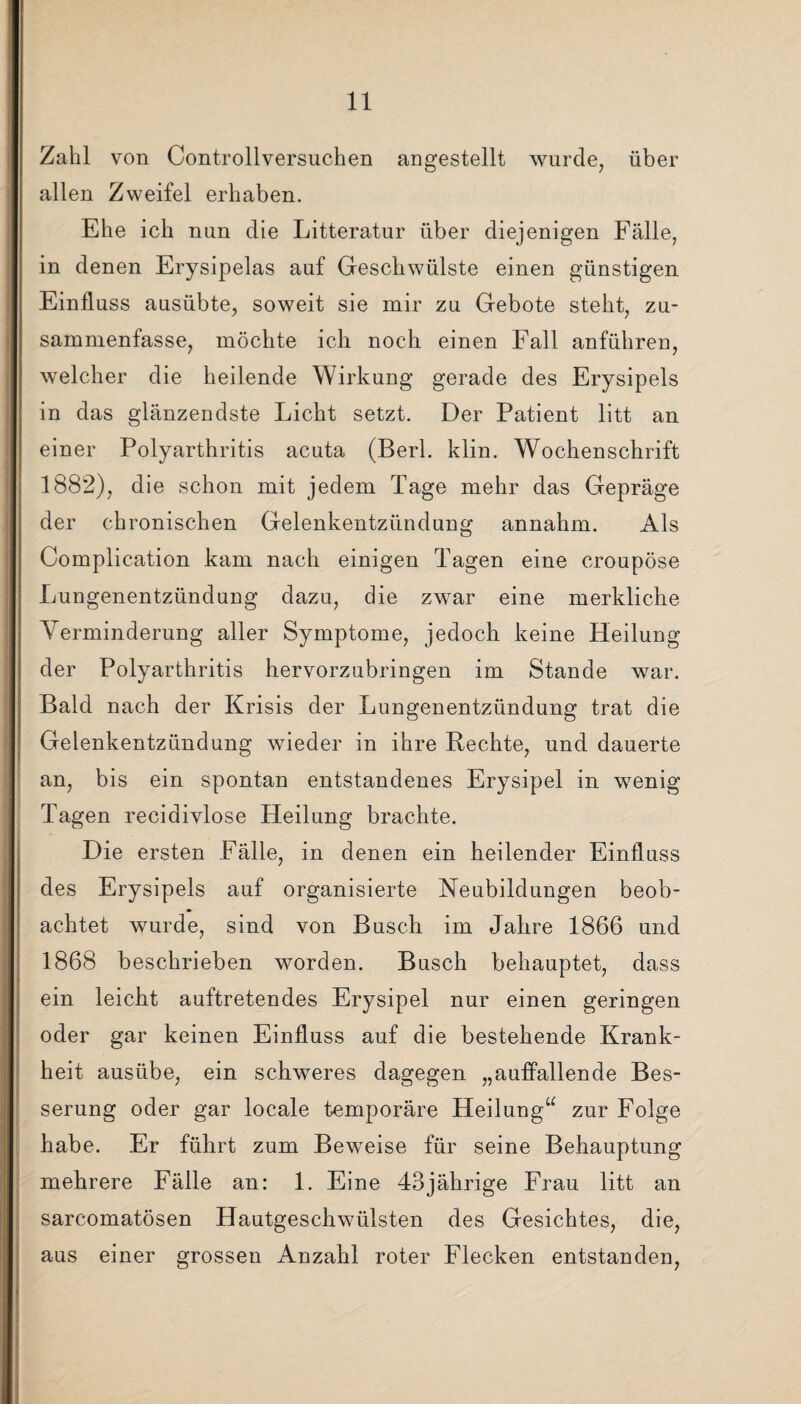 Zahl von Controllversuchen angestellt wurde, über allen Zweifel erhaben. Ehe ich nun die Litteratur über diejenigen Fälle, in denen Erysipelas auf Geschwülste einen günstigen Einfluss ausübte, soweit sie mir zu Gebote steht, zu¬ sammenfasse, möchte ich noch einen Fall anführen, welcher die heilende Wirkung gerade des Erysipels in das glänzendste Licht setzt. Der Patient litt an einer Polyarthritis acuta (Berl. klin. Wochenschrift 1882), die schon mit jedem Tage mehr das Gepräge der chronischen Gelenkentzündung annahm. Als Complication kam nach einigen Tagen eine croupöse Lungenentzündung dazu, die zwar eine merkliche Yerminderung aller Symptome, jedoch keine Heilung der Polyarthritis hervorzubringen im Stande war. Bald nach der Krisis der Lungenentzündung trat die Gelenkentzündung wieder in ihre Rechte, und dauerte an, bis ein spontan entstandenes Erysipel in wenig Tagen recidivlose Heilung brachte. Die ersten Fälle, in denen ein heilender Einfluss des Erysipels auf organisierte Neubildungen beob¬ achtet wurde, sind von Busch im Jahre 1866 und 1868 beschrieben worden. Busch behauptet, dass ein leicht auftretendes Erysipel nur einen geringen oder gar keinen Einfluss auf die bestehende Krank¬ heit ausübe, ein schweres dagegen „auffallende Bes¬ serung oder gar locale temporäre Heilung“ zur Folge habe. Er führt zum Beweise für seine Behauptung mehrere Fälle an: 1. Eine 43jährige Frau litt an sarcomatösen Hautgeschwülsten des Gesichtes, die, aus einer grossen Anzahl roter Flecken entstanden,