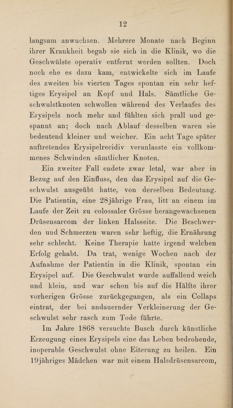 langsam anwuchsen. Mehrere Monate nach Beginn ihrer Krankheit begab sie sich in die Klinik, wo die Geschwülste operativ entfernt werden sollten. Doch noch ehe es dazu kam, entwickelte sich im Laufe des zweiten bis vierten Tages spontan ein sehr hef¬ tiges Erysipel an Kopf und Hals. Sämtliche Ge- schwulstknoten schwollen während des Verlaufes des Erysipels noch mehr und fühlten sich prall und ge¬ spannt an; doch nach Ablauf desselben waren sie bedeutend kleiner und weicher. Ein acht Tage später auftretendes Erysipelrecidiv veranlasste ein vollkom¬ menes Schwinden sämtlicher Knoten. Ein zweiter Fall endete zwar letal, war aber in Bezug auf den Einfluss, den das Erysipel auf die Ge¬ schwulst ausgeübt hatte, von derselben Bedeutung. Die Patientin, eine 28jährige Frau, litt an einem im Laufe der Zeit zu colossaler Grösse heran^ewachsenen Drüsensarcom der linken Halsseite. Die Beschwer¬ den und Schmerzen waren sehr heftig, die Ernährung sehr schlecht. Keine Therapie hatte irgend welchen Erfolg gehabt. Da trat, wenige Wochen nach der Aufnahme der Patientin in die Klinik, spontan ein Erysipel auf. Die Geschwulst wurde auffallend weich und klein, und war schon bis auf die Hälfte ihrer vorherigen Grösse zurückgegangen, als ein Collaps eintrat, der bei andauernder Verkleinerung der Ge¬ schwulst sehr rasch zum Tode führte. Im Jahre 1868 versuchte Busch durch künstliche Erzeugung eines Erysipels eine das Leben bedrohende, inoperable Geschwulst ohne Eiterung zu heilen. Ein 19jähriges Mädchen war mit einem Halsdrüsensarcom,