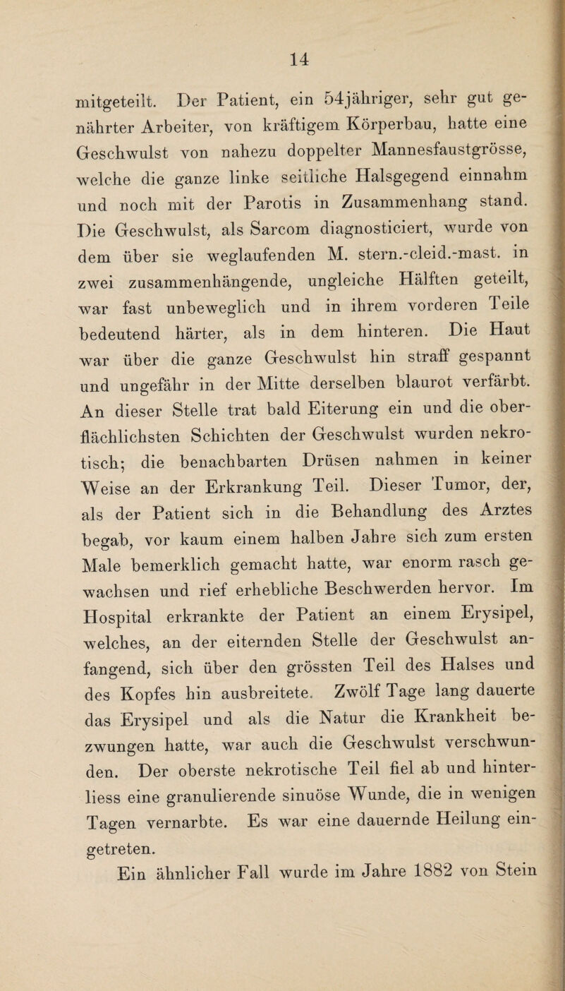 mitgeteilt. Der Patient, ein 54jähriger, sehr gut ge¬ nährter Arbeiter, von kräftigem Körperbau, hatte eine Geschwulst von nahezu doppelter Mannesfaustgrösse, welche die ganze linke seitliche Halsgegend einnahm und noch mit der Parotis in Zusammenhang stand. Die Geschwulst, als Sarcom diagnosticiert, wurde von dem über sie weglaufenden M. stern.-cleid.-mast, in zwei zusammenhängende, ungleiche Hälften geteilt, war fast unbeweglich und in ihrem vorderen Teile bedeutend härter, als in dem hinteren. Die Haut war über die ganze Geschwulst hin straff gespannt und ungefähr in der Mitte derselben blaurot verfärbt. An dieser Stelle trat bald Eiterung ein und die ober¬ flächlichsten Schichten der Geschwulst wurden nekro¬ tisch; die benachbarten Drüsen nahmen in keiner Weise an der Erkrankung Teil. Dieser Tumor, der, als der Patient sich in die Behandlung des Arztes begab, vor kaum einem halben Jahre sich zum ersten Male bemerklich gemacht hatte, war enorm rasch ge¬ wachsen und rief erhebliche Beschwerden hervor. Im Hospital erkrankte der Patient an einem Erysipel, welches, an der eiternden Stelle der Geschwulst an¬ fangend, sich über den grössten Teil des Halses und des Kopfes hin ausbreitete. Zwölf Tage lang dauerte das Erysipel und als die Natur die Krankheit be¬ zwungen hatte, war auch die Geschwulst verschwun¬ den. Der oberste nekrotische Teil fiel ab und hinter- liess eine granulierende sinuöse Wunde, die in wenigen Tagen vernarbte. Es war eine dauernde Heilung ein¬ getreten. Ein ähnlicher Fall wurde im Jahre 1882 von Stein