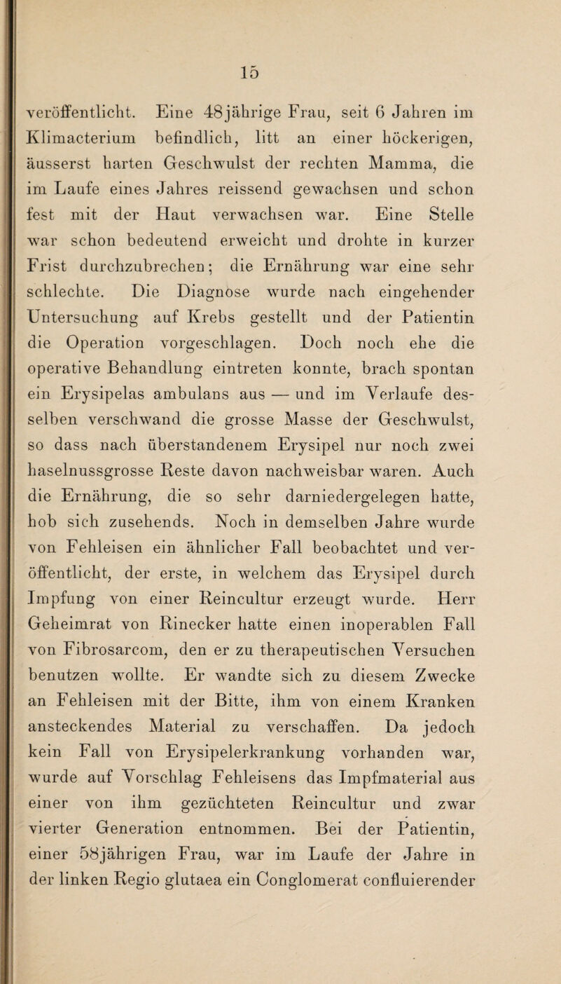 veröffentlicht. Eine 48jährige Frau, seit 6 Jahren im Klimacterium befindlich, litt an einer höckerigen, äusserst harten Geschwulst der rechten Mamma, die im Laufe eines Jahres reissend gewachsen und schon fest mit der Haut verwachsen war. Eine Stelle war schon bedeutend erweicht und drohte in kurzer Frist durchzubrechen; die Ernährung war eine sehr schlechte. Die Diagnose wurde nach eingehender Untersuchung auf Krebs gestellt und der Patientin die Operation vorgeschlagen. Doch noch ehe die operative Behandlung eintreten konnte, brach spontan ein Erysipelas ambulans aus — und im Verlaufe des¬ selben verschwand die grosse Masse der Geschwulst, so dass nach überstandenem Erysipel nur noch zwei haselnussgrosse Reste davon nachweisbar waren. Auch die Ernährung, die so sehr darniedergelegen hatte, hob sich zusehends. Noch in demselben Jahre wurde von Fehleisen ein ähnlicher Fall beobachtet und ver¬ öffentlicht, der erste, in welchem das Erysipel durch Impfung von einer Reincultur erzeugt wurde. Herr Geheimrat von Rinecker hatte einen inoperablen Fall von Fibrosarcom, den er zu therapeutischen Versuchen benutzen wollte. Er wandte sich zu diesem Zwecke an Fehleisen mit der Bitte, ihm von einem Kranken ansteckendes Material zu verschaffen. Da jedoch kein Fall von Erysipelerkrankung vorhanden war, wurde auf Vorschlag Fehleisens das Impfmaterial aus einer von ihm gezüchteten Reincultur und zwar vierter Generation entnommen. Bei der Patientin, einer 58jährigen Frau, war im Laufe der Jahre in der linken Regio glutaea ein Conglomerat confluierender