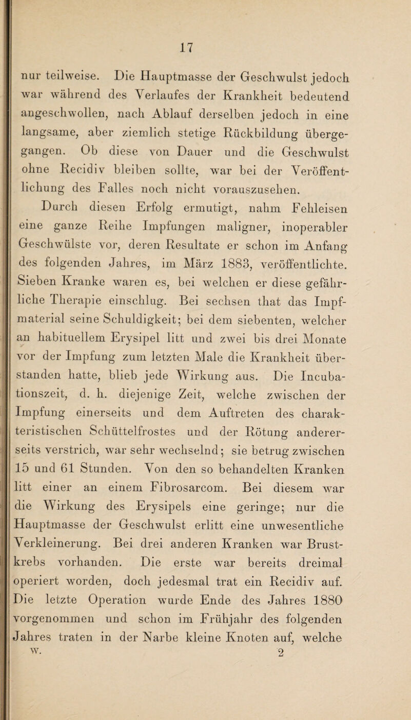 nur teilweise. Die Hauptmasse der Geschwulst jedoch war während des Verlaufes der Krankheit bedeutend angeschwollen, nach Ablauf derselben jedoch in eine langsame, aber ziemlich stetige Rückbildung überge¬ gangen. Ob diese von Dauer und die Geschwulst ohne Recidiv bleiben sollte, war bei der Veröffent¬ lichung des Falles noch nicht vorauszusehen. Durch diesen Erfolg ermutigt, nahm Fehleisen eine ganze Reihe Impfungen maligner, inoperabler Geschwülste vor, deren Resultate er schon im Anfang des folgenden Jahres, im März 1883, veröffentlichte. Sieben Kranke waren es, bei welchen er diese gefähr¬ liche Therapie einschlug. Bei sechsen that das Impf¬ material seine Schuldigkeit; bei dem siebenten, welcher an habituellem Erysipel litt und zwei bis drei Monate vor der Impfung zum letzten Male die Krankheit über¬ standen hatte, blieb jede Wirkung aus. Die Incuba- tionszeit, d. h. diejenige Zeit, welche zwischen der Impfung einerseits und dem Auftreten des charak¬ teristischen Schüttelfrostes und der Rötung anderer¬ seits verstrich, war sehr wechselnd; sie betrug zwischen 15 und 61 Stunden. Von den so behandelten Kranken litt einer an einem Fibrosarcom. Bei diesem war die Wirkung des Erysipels eine geringe; nur die Hauptmasse der Geschwulst erlitt eine unwesentliche \ erkleinerung. Bei drei anderen Kranken war Brust¬ krebs vorhanden. Die erste war bereits dreimal operiert worden, doch jedesmal trat ein Recidiv auf. Die letzte Operation wurde Ende des Jahres 1880 vorgenommen und schon im Frühjahr des folgenden Jahres traten in der Karbe kleine Knoten auf, welche w. 2