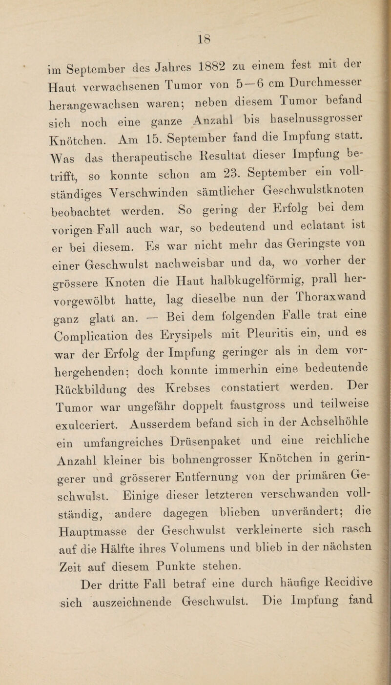 im September des Jahres 1882 zu einem fest mit der Haut verwachsenen Tumor von 5 — 6 cm Durchmesser herangewachsen waren; neben diesem Tumor befand sich noch eine ganze Anzahl bis haselnussgrosser Knötchen. Am 15. September fand die Impfung statt. Was das therapeutische Resultat dieser Impfung be¬ trifft, so konnte schon am 23. September ein voll¬ ständiges Verschwinden sämtlicher Geschwulstknoten beobachtet werden. So gering der Erfolg bei dem vorigen Fall auch war, so bedeutend und eclatant ist er bei diesem. Es war nicht mehr das Geringste von einer Geschwulst nachweisbar und da, wo vorher der grössere Knoten die Haut halb kugelförmig, piall hei vorgewölbt hatte, lag dieselbe nun der Thoraxwand ganz glatt an. — Bei dem folgenden Falle trat eine Complication des Erysipels mit Pleuritis ein, und es war der Erfolg der Impfung geringer als m dem vor¬ hergehenden: doch konnte immerhin eine bedeutende Rückbildung des Krebses constatiert werden. Der Tumor war ungefähr doppelt faustgross und teilweise exulcenert. Ausserdem befand sich in der Achselhöhle ein umfangreiches Drüsenpaket und eine reichliche Anzahl kleiner bis bohnengrosser Knötchen in gerin¬ gerer und grösserer Entfernung von der primären Ge¬ schwulst, Einige dieser letzteren verschwanden voll¬ ständig, andere dagegen blieben unverändert; die Hauptmasse der Geschwulst verkleinerte sich rasch auf die Hälfte ihres Volumens und blieb in der nächsten Zeit auf diesem Punkte stehen. Der dritte Fall betraf eine durch häufige Recidive sich auszeichnende Geschwulst. Die Impfung fand