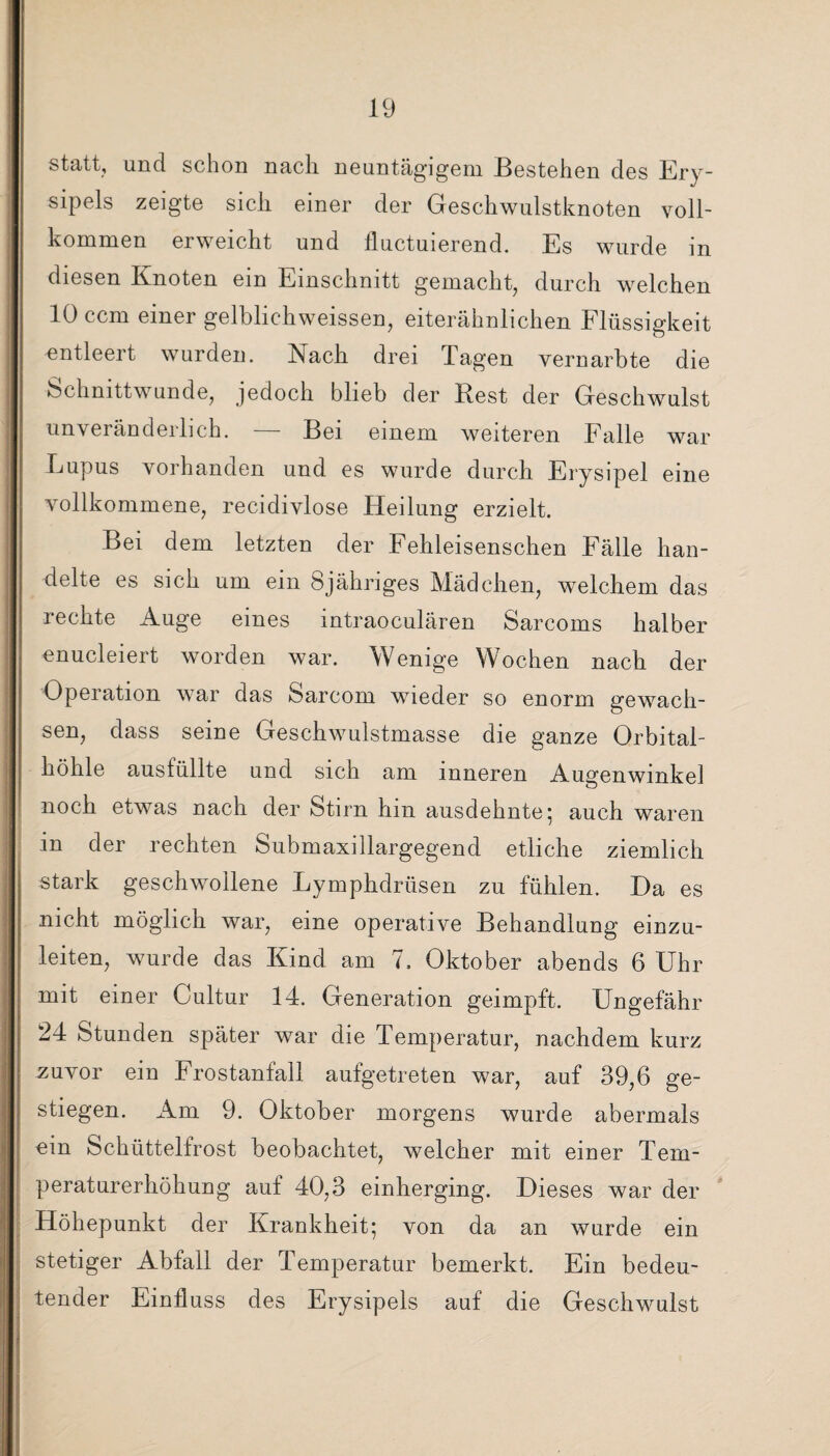 statt, und schon nach neuntägigem Bestehen des Ery¬ sipels zeigte sich einer der Geschwulstknoten voll¬ kommen erweicht und fluctuierend. Es wurde in diesen Knoten ein Einschnitt gemacht, durch welchen 10 ccm einer gelblichweissen, eiterähnlichen Flüssigkeit entleert wurden. Nach drei Tagen vernarbte die Schnittwunde, jedoch blieb der Best der Geschwulst unveränderlich. — Bei einem weiteren Falle war Eupus vorhanden und es wurde durch Erysipel eine vollkommene, recidivlose Heilung erzielt. Bei dem letzten der Fehleisenschen Fälle han¬ delte es sich um ein Sjähriges Mädchen, welchem das rechte Auge eines intraoculären Sarcoms halber enucleiert worden war. Wenige Wochen nach der Operation war das Sarcom wieder so enorm gewach¬ sen, dass seine Geschwulstmasse die ganze Orbital¬ höhle ausfüllte und sich am inneren Augenwinkel noch etwas nach der Stirn hin ausdehnte; auch waren in der rechten Submaxillargegend etliche ziemlich stark geschwollene Lymphdrüsen zu fühlen. Da es nicht möglich war, eine operative Behandlung einzu¬ leiten, wurde das Kind am 7. Oktober abends 6 Uhr mit einer Cultur 14. Generation geimpft. Ungefähr 24 Stunden später war die Temperatur, nachdem kurz zuvor ein Frostanfall aufgetreten war, auf 39,6 ge¬ stiegen. Am 9. Oktober morgens wurde abermals ein Schüttelfrost beobachtet, welcher mit einer Tem¬ peraturerhöhung auf 40,3 einherging. Dieses war der Höhepunkt der Krankheit; von da an wurde ein stetiger Abfall der Temperatur bemerkt. Ein bedeu¬ tender Einfluss des Erysipels auf die Geschwulst