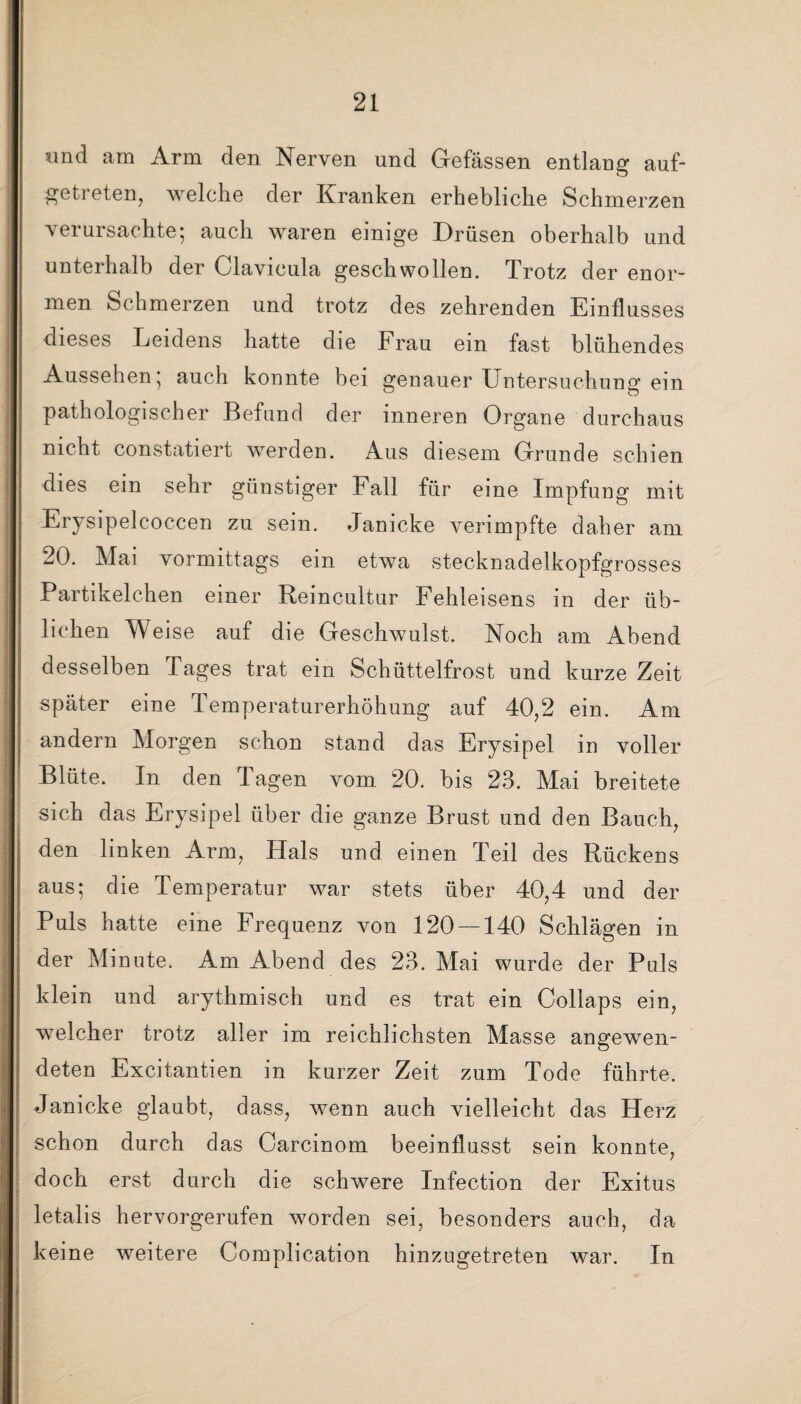 und am Arm den Nerven und Gefässen entlang auf¬ getreten, welche der Kranken erhebliche Schmerzen verursachte; auch waren einige Drüsen oberhalb und unterhalb der Clavicula geschwollen. Trotz der enor¬ men Schmerzen und trotz des zehrenden Einflusses dieses Leidens hatte die Frau ein fast blühendes Aussehen; auch konnte bei genauer Untersuchung1 ein pathologischer Befund der inneren Organe durchaus nicht constatiert werden. Aus diesem Grunde schien dies ein sehr günstiger Fall für eine Impfung mit Erysipelcoccen zu sein. Janicke verimpfte daher am 20. Mai vormittags ein etwa stecknadelkopfgrosses Partikelchen einer Reincultur Fehleisens in der üb¬ lichen Weise auf die Geschwulst. Noch am Abend desselben Tages trat ein Schüttelfrost und kurze Zeit später eine Temperaturerhöhung auf 40,2 ein. Am andern Morgen schon stand das Erysipel in voller Blüte. In den Tagen vom 20. bis 23. Mai breitete sich das Erysipel über die ganze Brust und den Bauch, den linken Arm, Hals und einen Teil des Rückens aus; die Temperatur war stets über 40,4 und der Puls hatte eine Frequenz von 120 — 140 Schlägen in der Minute. Am Abend des 23. Mai wurde der Puls klein und arythmisch und es trat ein Collaps ein, welcher trotz aller im reichlichsten Masse angewen¬ deten Excitantien in kurzer Zeit zum Tode führte. Janicke glaubt, dass, wenn auch vielleicht das Herz schon durch das Carcinom beeinflusst sein konnte, doch erst durch die schwere Infection der Exitus letalis hervorgerufen worden sei, besonders auch, da keine weitere Complication hinzugetreten war. In i ö