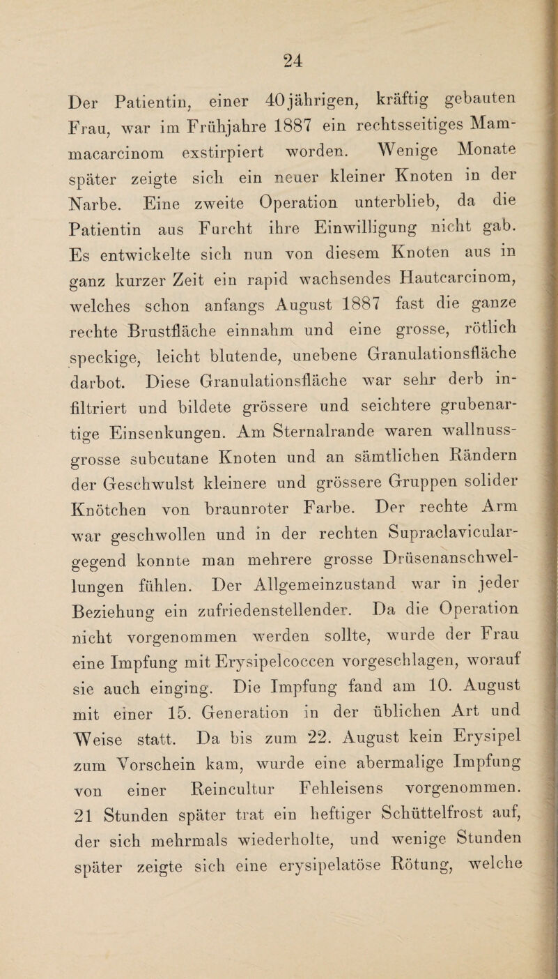 Der Patientin, einer 40jährigen, kräftig gebauten Frau, war im Frühjahre 1887 ein rechtsseitiges Mam- macarcinom exstirpiert worden. Wenige Monate später zeigte sich ein neuer kleiner Knoten in der Narbe. Eine zweite Operation unterblieb, da die Patientin aus Furcht ihre Einwilligung nicht gab. Es entwickelte sich nun von diesem Knoten aus in ganz kurzer Zeit ein rapid wachsendes Flautcarcinom, welches schon anfangs August 1887 fast die ganze rechte Brustfläche einnahm und eine grosse, rötlich speckige, leicht blutende, unebene Granulationsfläche darbot. Diese Granulationsfläche war sehr derb in¬ filtriert und bildete grössere und seichtere grubenar¬ tige Einsenkungen. Am Sternalrande waren wallnuss- orosse subcutane Knoten und an sämtlichen Bändern O der Geschwulst kleinere und grössere Gruppen solider Knötchen von braunroter Farbe. Der rechte Arm war geschwollen und in der rechten Supraclavicular- gegend konnte man mehrere grosse Drüsenanschwel¬ lungen fühlen. Der Allgemeinzustand war in jeder Beziehung ein zufriedenstellender. Da die Operation nicht vorgenommen werden sollte, wurde der Frau eine Impfung mit Erysipelcoccen vorgeschlagen, worauf sie auch einging. Die Impfung fand am 10. August mit einer 15. Generation in der üblichen Art und Weise statt. Da bis zum 22. August kein Erysipel zum Vorschein kam, wurde eine abermalige Impfung von einer Reincultur Fehleisens vorgenommen. 21 Stunden später trat ein heftiger Schüttelfrost auf, der sich mehrmals wiederholte, und wenige Stunden später zeigte sich eine erysipelatöse Rötung, welche