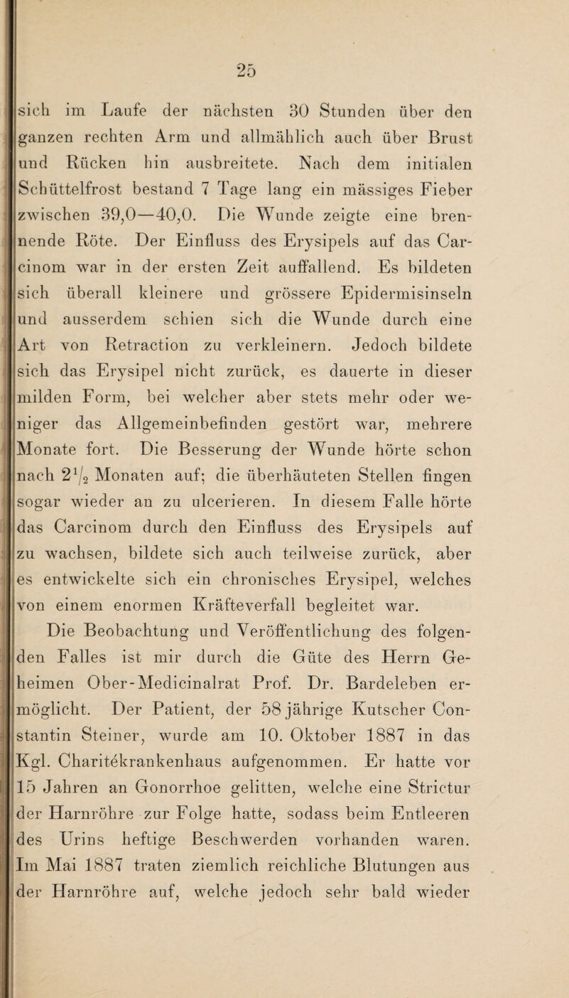 sich im Laufe der nächsten 30 Stunden über den ganzen rechten Arm und allmählich auch über Brust und Rücken hin ausbreitete. Nach dem initialen Schüttelfrost bestand 7 Tage lang ein mässiges Fieber zwischen 39,0—40,0. Die Wunde zeigte eine bren¬ nende Röte. Der Einfluss des Erysipels auf das Car- cinom war in der ersten Zeit auffallend. Es bildeten sich überall kleinere und grössere Epidermisinseln und ausserdem schien sich die Wunde durch eine Art von Retraction zu verkleinern. Jedoch bildete sich das Erysipel nicht zurück, es dauerte in dieser milden Form, bei welcher aber stets mehr oder we¬ niger das Allgemeinbefinden gestört war, mehrere Monate fort. Die Besserung der Wunde hörte schon nach 21/2 Monaten auf; die überhäuteten Stellen fingen sogar wieder an zu ulcerieren. In diesem Falle hörte das Carcinom durch den Einfluss des Erysipels auf zu wachsen, bildete sich auch teilweise zurück, aber es entwickelte sich ein chronisches Erysipel, welches von einem enormen Kräfteverfall begleitet war. Die Beobachtung und Veröffentlichung des folgen¬ den Falles ist mir durch die Güte des Herrn Ge¬ heimen Ober-Medicinalrat Prof. Dr. Bardeleben er¬ möglicht. Der Patient, der 58 jährige Kutscher Con- stantin Steiner, wurde am 10. Oktober 1887 in das Kgl. Charitekrankenhaus aufgenommen. Er hatte vor 15 Jahren an Gonorrhoe gelitten, welche eine Strictur der Harnröhre zur Folge hatte, sodass beim Entleeren des Urins heftige Beschwerden vorhanden waren. Im Mai 1887 traten ziemlich reichliche Blutungen aus der Harnröhre auf, welche jedoch sehr bald wieder