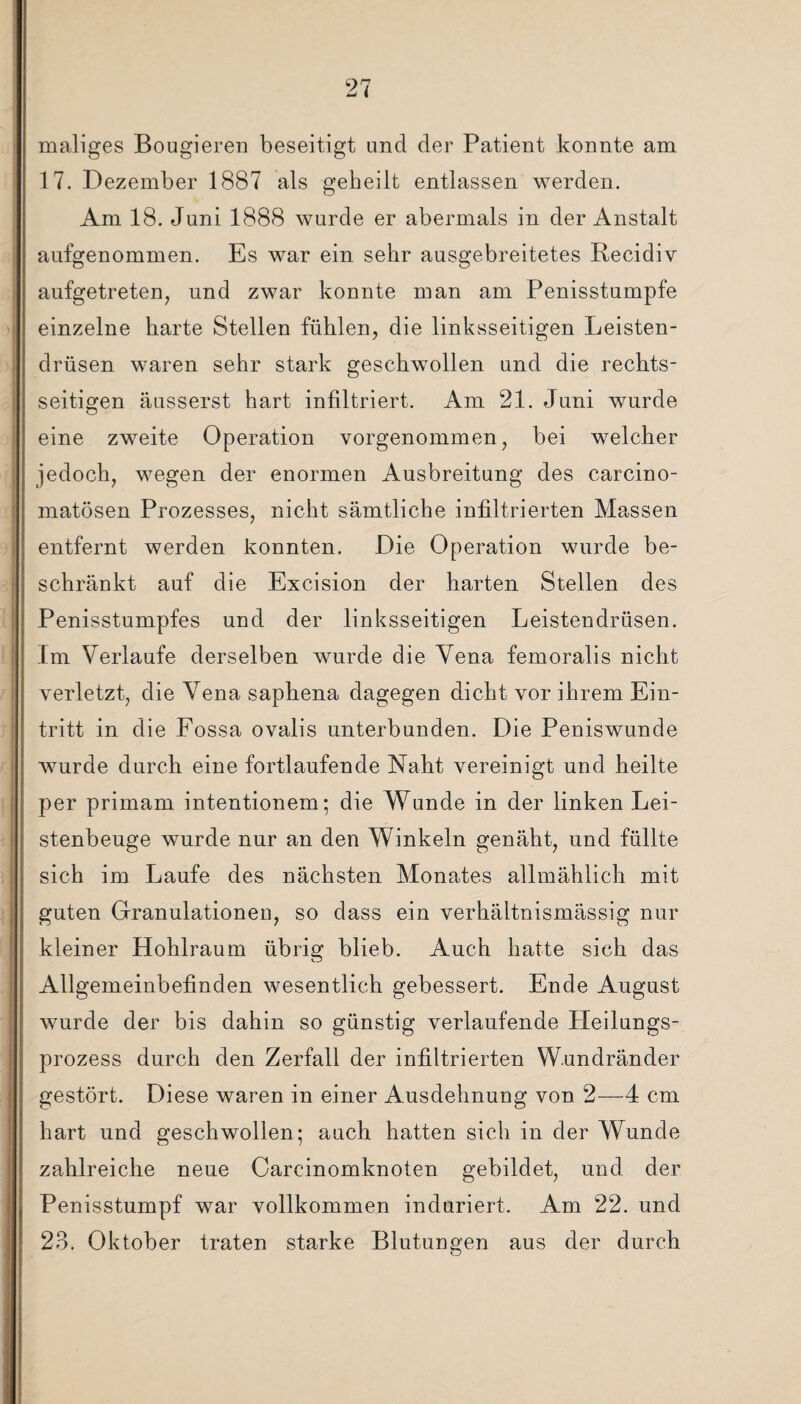 maliges Bougieren beseitigt and der Patient konnte am 17. Dezember 1887 als geheilt entlassen werden. Am 18. Juni 1888 wurde er abermals in der Anstalt aufgenommen. Es war ein sehr ausgebreitetes Recidiv aufgetreten, und zwar konnte man am Penisstumpfe einzelne harte Stellen fühlen, die linksseitigen Leisten¬ drüsen waren sehr stark geschwollen und die rechts¬ seitigen äusserst hart infiltriert. Am 21. Juni wurde eine zweite Operation vorgenommen, bei welcher jedoch, wegen der enormen Ausbreitung des carcino- matösen Prozesses, nicht sämtliche infiltrierten Massen entfernt werden konnten. Die Operation wurde be¬ schränkt auf die Excision der harten Stellen des Penisstumpfes und der linksseitigen Leistendrüsen. Im Verlaufe derselben wurde die Vena femoralis nicht verletzt, die Vena saphena dagegen dicht vor ihrem Ein¬ tritt in die Fossa ovalis unterbunden. Die Peniswunde wurde durch eine fortlaufende Naht vereinigt und heilte per primam intentionem; die Wunde in der linken Lei¬ stenbeuge wurde nur an den Winkeln genäht, und füllte sich im Laufe des nächsten Monates allmählich mit guten Granulationeu, so dass ein verhältnismässig nur kleiner Hohlraum übrig blieb. Auch hatte sich das Allgemeinbefinden wesentlich gebessert. Ende August wurde der bis dahin so günstig verlaufende Heilungs¬ prozess durch den Zerfall der infiltrierten Wundränder gestört. Diese waren in einer Ausdehnung von 2—4 cm hart und geschwollen ; auch hatten sich in der Wunde zahlreiche neue Carcinomknoten gebildet, und der Penisstumpf war vollkommen induriert. Am 22. und 23. Oktober traten starke Blutungen aus der durch