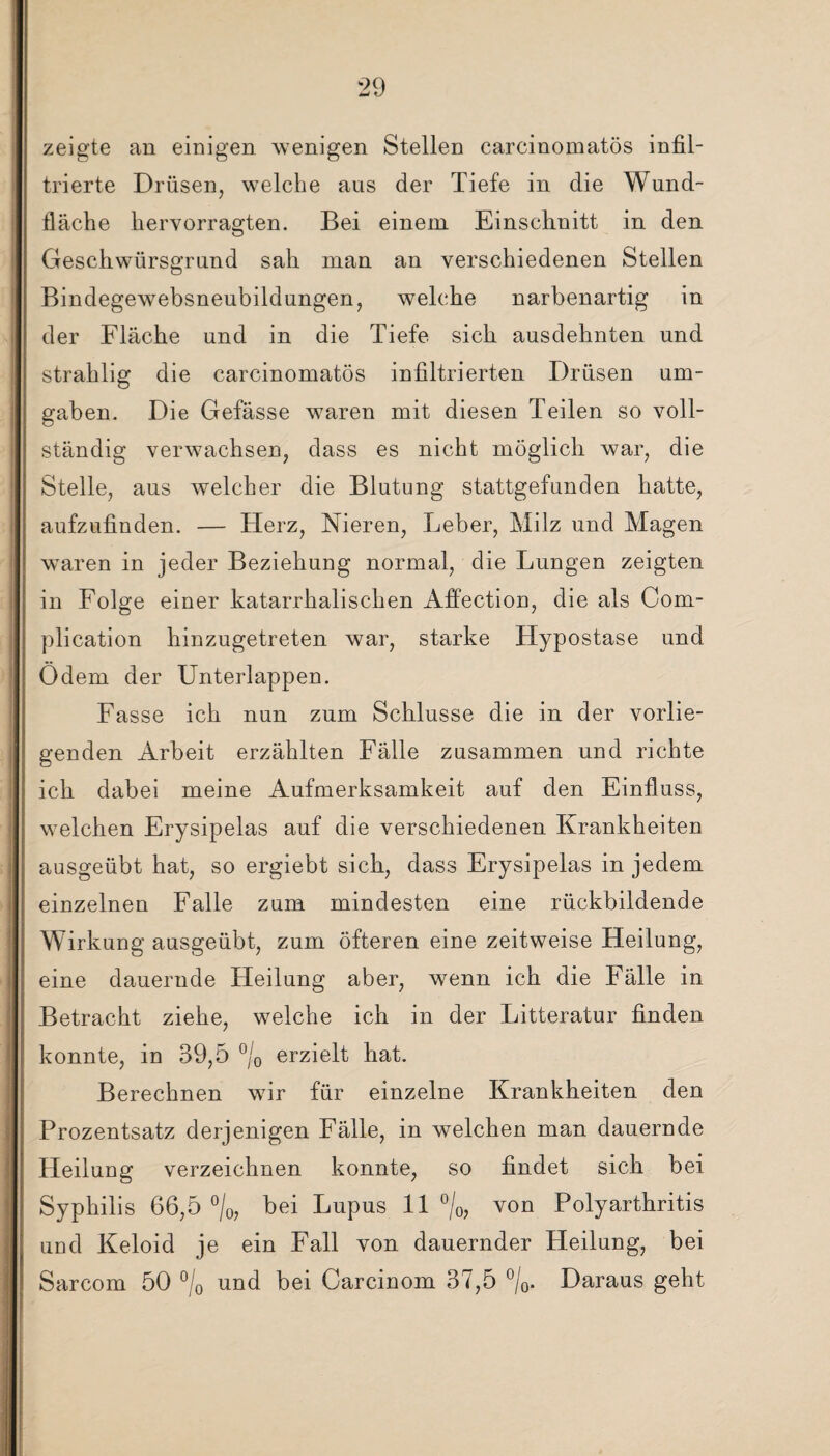 zeigte an einigen wenigen Stellen carcinomatös infil¬ trierte Drüsen, welche aus der Tiefe in die Wund¬ fläche hervorragten. Bei einem Einschnitt in den Geschwürsgrund sah man an verschiedenen Stellen Bindegewebsneubildungen, welche narbenartig in der Fläche und in die Tiefe, sich ausdehnten und strahlig die carcinomatös infiltrierten Drüsen um¬ gaben. Die Gefässe waren mit diesen Teilen so voll¬ ständig verwachsen, dass es nicht möglich war, die Stelle, aus welcher die Blutung stattgefunden hatte, aufzufinden. — TIerz, Nieren, Leber, Milz und Magen waren in jeder Beziehuug normal, die Lungen zeigten in Folge einer katarrhalischen Affection, die als Com- plication hinzugetreten war, starke Hypostase und Odem der Unterlappen. Fasse ich nun zum Schlüsse die in der vorlie¬ genden Arbeit erzählten Fälle zusammen und richte ich dabei meine Aufmerksamkeit auf den Einfluss, welchen Ery sipelas auf die verschiedenen Krankheiten ausgeübt hat, so ergiebt sich, dass Erysipelas in jedem einzelnen Falle zum mindesten eine rückbildende Wirkung ausgeübt, zum öfteren eine zeitweise Heilung, eine dauernde Heilung aber, wenn ich die Fälle in Betracht ziehe, welche ich in der Litteratur finden konnte, in 39,5 °/0 erzielt hat. Berechnen wir für einzelne Krankheiten den Prozentsatz derjenigen Fälle, in welchen man dauernde Heilung verzeichnen konnte, so findet sich bei Syphilis 66,5 °/0, bei Lupus 11 °/0, von Polyarthritis und Keloid je ein Fall von dauernder Heilung, bei Sarcom 50 °/0 und bei Carcinom 37,5 °/0. Daraus geht