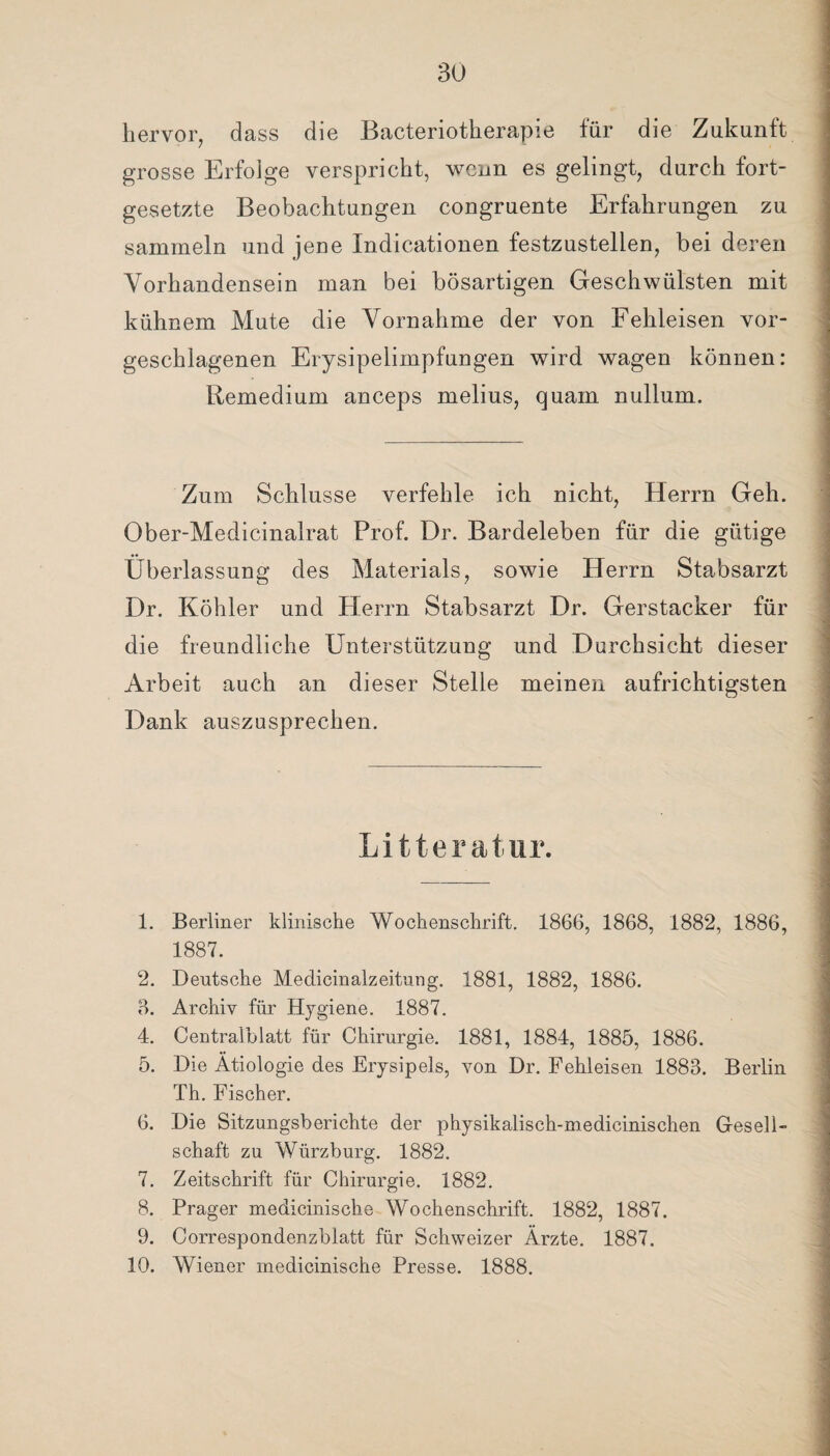 hervor, dass die Bacteriotherapie für die Zukunft grosse Erfolge verspricht, wenn es gelingt, durch fort¬ gesetzte Beobachtungen congruente Erfahrungen zu sammeln und jene Indicationen festzustellen, bei deren Vorhandensein man bei bösartigen Geschwülsten mit kühnem Mute die Vornahme der von Fehleisen vor¬ geschlagenen Erysipelimpfungen wird wagen können: Remedium anceps melius, quam nullum. Zum Schlüsse verfehle ich nicht, Herrn Geh. Ober-Medicinalrat Prof. Dr. Bardeleben für die gütige Überlassung des Materials, sowie Herrn Stabsarzt Dr. Köhler und Herrn Stabsarzt Dr. Gerstacker für die freundliche Unterstützung und Durchsicht dieser Arbeit auch an dieser Stelle meinen aufrichtigsten Dank auszusprechen. Litteratnr. 1. Berliner klinische Wochenschrift. 1866, 1868, 1882, 1886, 1887. 2. Deutsche Medicinalzeitung. 1881, 1882, 1886. 3. Archiv für Hygiene. 1887. 4. Centralblatt für Chirurgie. 1881, 1884, 1885, 1886. 5. Die Ätiologie des Erysipels, von Dr. Fehleisen 1883. Berlin Th. Fischer. 6. Die Sitzungsberichte der physikalisch-medicinischen Gesell¬ schaft zu Würzburg. 1882. 7. Zeitschrift für Chirurgie. 1882. 8. Prager medicinische Wochenschrift. 1882, 1887. 9. Correspondenzblatt für Schweizer Ärzte. 1887. 10. Wiener medicinische Presse. 1888.