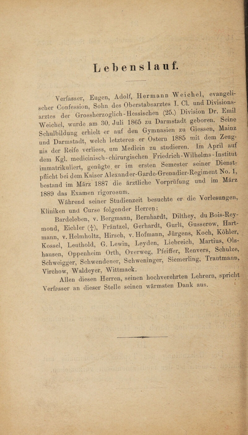 Lebenslauf. Verfasser, Eugen, Adolf, Hermann Wadchel evangeh- scher Confession, Sohn des Oberstabsarztes I CI. und Divisions¬ arztes der Grossherzoglich-Hessischen (25.) Division Dr. Emi Weichei, wurde am 30. Juli 1865 zu Darmstadt geboren. Seine Schulbildung erhielt er auf den Gymnasien zu Giessen, Mainz und Darmstadt, welch letzteres er Ostern 1885 mit dem Zeug¬ nis der Reife verliess, um Medicin zu studieren Im April au dem Kgl. medicinisch-chirurgischen Friedrich-Wilhelms-Institut immatrikuliert, genügte, er im ersten Semester seiner Diens- Pflicht bei dem Kaiser Alexander-Garde-Grenadier-Regimeut No. 1, bestand im März 1887 die ärztliche Vorprüfung und im Marz 1889 das Examen rigorosum. Während seiner Studienzeit besuchte er die Vorlesungen, Kliniken und Curse folgender Herren: . Bardeleben, v. Bergmann, Bernhardt, Dilthey, du Bois-Rey- mond, Eichler (+), Fräntzel, Gerhardt, Gurlt, Gusserow, Har - mann, v.Helmholtz, Hirsch, v. Hofmann, Jürgens, Koch,_ Köhler, Kossel, Leuthold, G. Lewin, Leyden, Liebreich, Martius 0 s- hausen, Oppenheim Orth, Overweg, Pfeiffer, Renvers, Schulze, Schweigger, Schwendener, Schweninger, Siemerling, Trautmann, Virchow, Waldever, Wittmack. Allen diesen Herren, seinen hochverehrten Lehrern, spricht Verfasser an dieser Stelle seinen wärmsten Dank aus.
