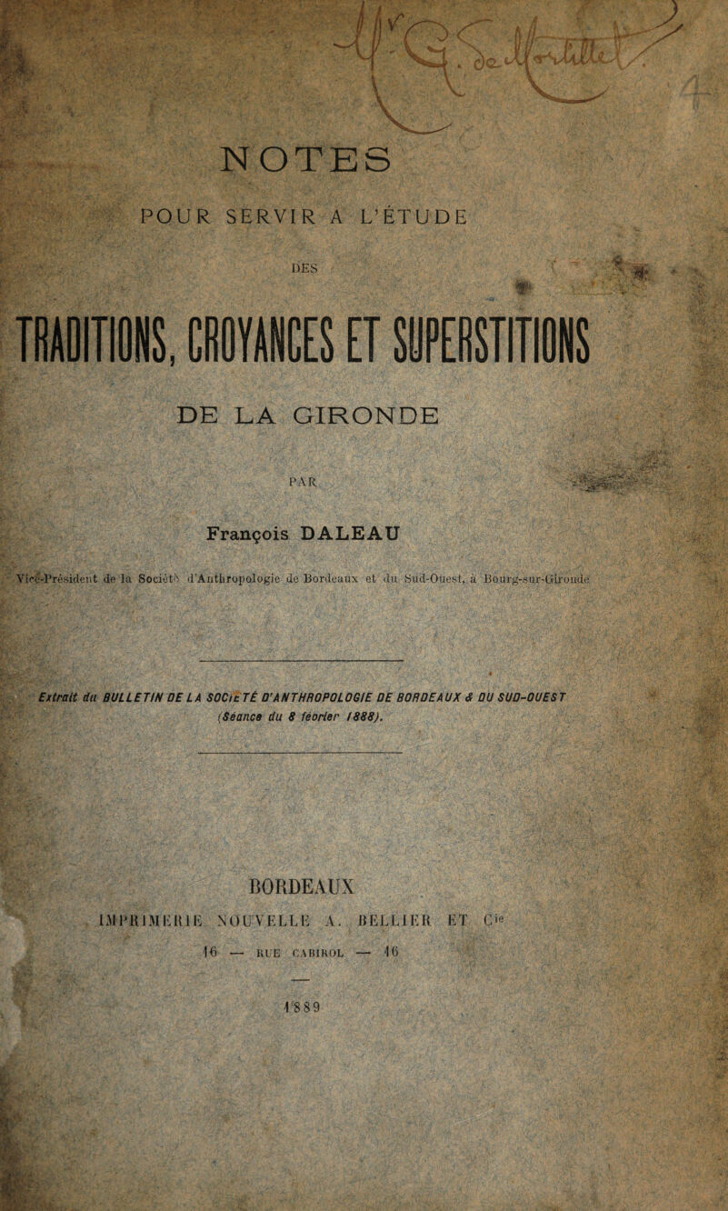 m'gr*i îjfc' - 'X< ' • ' . 1 Ç.1 V- '•' P fm NOTES POUR SERVIR A L’ÉTUDE DES W-- TRADITIONS, CROYANCES ET SUPERSTITIONS DE LA GIRONDE PAR François DALEAU Yicë-Président de la Société d’Ànthropologie de Bordeaux et du Sud-Ouest, à Bourg-sur-Gironde Extrait du BULLETIN DE LA SOC le TÉ D’ANTHROPOLOGIE DE BORDEAUX <$ OU SUD-OUEST (Séance du 8 féorier 1888). BORDEAUX IMPRIMERIE NOUVELLE A. R EL U ER ET O 16 RUE CAB1ROL 16