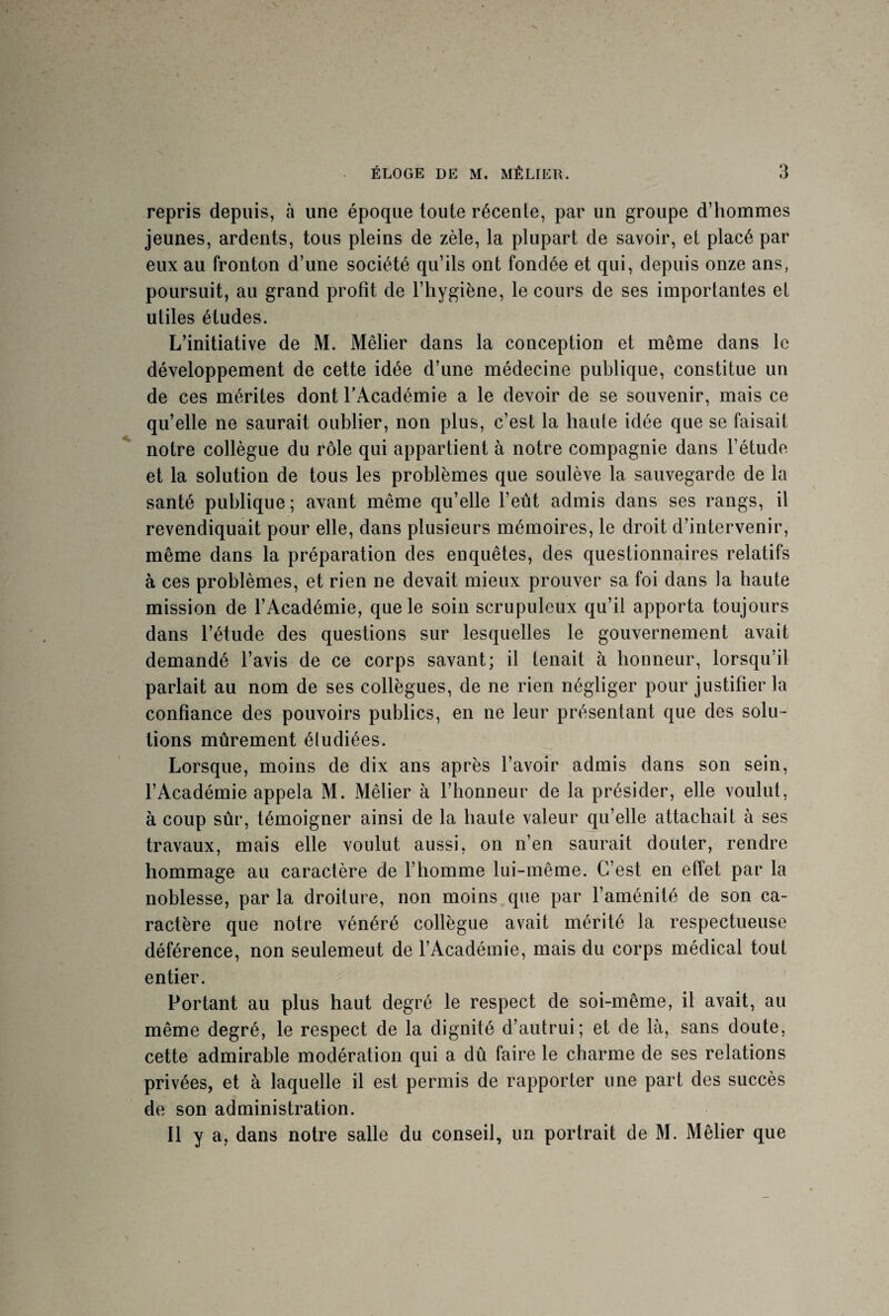 repris depuis, à une époque toute récente, par un groupe d’hommes jeunes, ardents, tous pleins de zèle, la plupart de savoir, et placé par eux au fronton d’une société qu’ils ont fondée et qui, depuis onze ans, poursuit, au grand profit de l’hygiène, le cours de ses importantes et utiles études. L’initiative de M. Méfier dans la conception et même dans le développement de cette idée d’une médecine publique, constitue un de ces mérites dont l’Académie a le devoir de se souvenir, mais ce qu’elle ne saurait oublier, non plus, c’est la haute idée que se faisait notre collègue du rôle qui appartient à notre compagnie dans l’étude et la solution de tous les problèmes que soulève la sauvegarde de la santé publique; avant même qu’elle l’eût admis dans ses rangs, il revendiquait pour elle, dans plusieurs mémoires, le droit d’intervenir, même dans la préparation des enquêtes, des questionnaires relatifs à ces problèmes, et rien ne devait mieux prouver sa foi dans la haute mission de l’Académie, que le soin scrupuleux qu’il apporta toujours dans l’étude des questions sur lesquelles le gouvernement avait demandé l’avis de ce corps savant; il tenait à honneur, lorsqu’il parlait au nom de ses collègues, de ne rien négliger pour justifier la confiance des pouvoirs publics, en ne leur présentant que des solu¬ tions mûrement étudiées. Lorsque, moins de dix ans après l’avoir admis dans son sein, l’Académie appela M. Méfier à l’honneur de la présider, elle voulut, à coup sûr, témoigner ainsi de la haute valeur qu’elle attachait à ses travaux, mais elle voulut aussi, on n’en saurait douter, rendre hommage au caractère de l’homme lui-même. C’est en effet par la noblesse, par la droiture, non moins que par l’aménité de son ca¬ ractère que notre vénéré collègue avait mérité la respectueuse déférence, non seulemeut de l’Académie, mais du corps médical tout entier. Portant au plus haut degré le respect de soi-même, il avait, au même degré, le respect de la dignité d’autrui; et de là, sans doute, cette admirable modération qui a dû faire le charme de ses relations privées, et à laquelle il est permis de rapporter une part des succès de son administration. Il y a, dans notre salle du conseil, un portrait de M. Méfier que