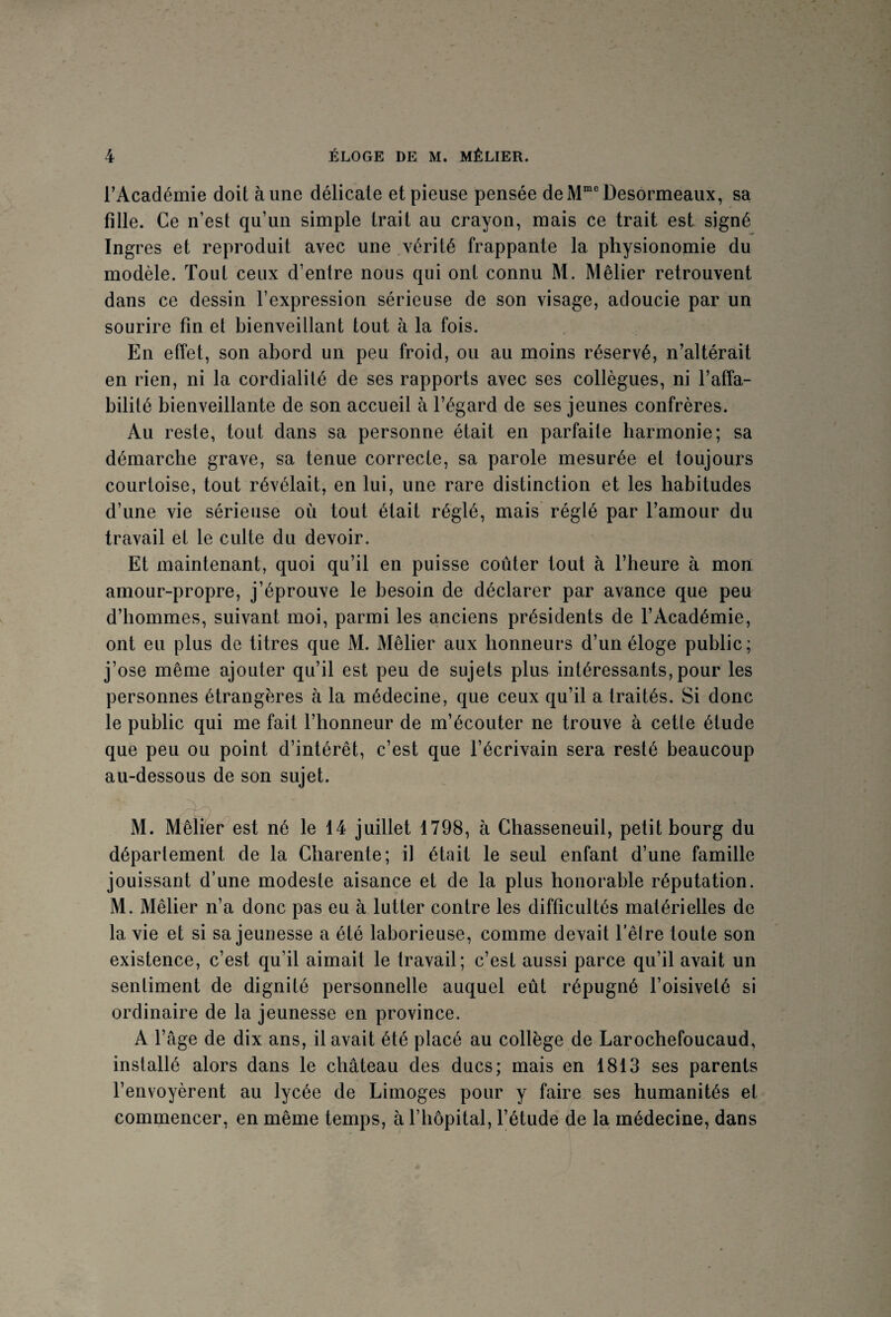 l’Académie doit à une délicate et pieuse pensée de Mme Desormeaux, sa fille. Ce n’est qu’un simple trait au crayon, mais ce trait est signé Ingres et reproduit avec une vérité frappante la physionomie du modèle. Tout ceux d’entre nous qui ont connu M. Mêlier retrouvent dans ce dessin l’expression sérieuse de son visage, adoucie par un sourire fin et bienveillant tout à la fois. En effet, son abord un peu froid, ou au moins réservé, n’altérait en rien, ni la cordialité de ses rapports avec ses collègues, ni l’affa¬ bilité bienveillante de son accueil à l’égard de ses jeunes confrères. Au reste, tout dans sa personne était en parfaite harmonie; sa démarche grave, sa tenue correcte, sa parole mesurée et toujours courtoise, tout révélait, en lui, une rare distinction et les habitudes d’une vie sérieuse où tout était réglé, mais réglé par l’amour du travail et le culte du devoir. Et maintenant, quoi qu’il en puisse coûter tout à l’heure à mon amour-propre, j’éprouve le besoin de déclarer par avance que peu d’hommes, suivant moi, parmi les anciens présidents de l’Académie, ont eu plus de titres que M. Mêlier aux honneurs d’un éloge public; j’ose même ajouter qu’il est peu de sujets plus intéressants, pour les personnes étrangères à la médecine, que ceux qu’il a traités. Si donc le public qui me fait l’honneur de m’écouter ne trouve à cette étude que peu ou point d’intérêt, c’est que l’écrivain sera resté beaucoup au-dessous de son sujet. M. Mêlier est né le 14 juillet 1798, à Chasseneuil, petit bourg du département de la Charente; il était le seul enfant d’une famille jouissant d’une modeste aisance et de la plus honorable réputation. M. Mêlier n’a donc pas eu à lutter contre les difficultés matérielles de la vie et si sa jeunesse a été laborieuse, comme devait l’êlre toute son existence, c’est qu’il aimait le travail; c’est aussi parce qu’il avait un sentiment de dignité personnelle auquel eût répugné l’oisiveté si ordinaire de la jeunesse en province. A l’âge de dix ans, il avait été placé au collège de Larochefoucaud, installé alors dans le château des ducs; mais en 1813 ses parents l’envoyèrent au lycée de Limoges pour y faire ses humanités et commencer, en même temps, à l’hôpital, l’étude de la médecine, dans