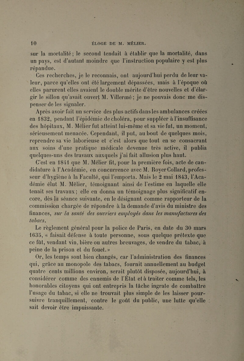 sur la mortalité ; le second tendait à établir que la mortalité, dans un pays, est d’autant moindre que l’instruction populaire y est plus répandue. Ces recherches, je le reconnais, ont aujourd’hui perdu de leur va¬ leur, parce qu’elles ont été largement dépassées, mais à l’époque où elles parurent elles avaient le double mérite d’être nouvelles et d’élar¬ gir le sillon qu’avait ouvert M. Villermé ; je ne pouvais donc me dis¬ penser de les signaler. Après avoir fait un service des plus actifs dans les ambulances créées en 1832, pendant l’épidémie de choléra, pour suppléer à l’insuffisance des hôpitaux, M. Mêlier fut atteint lui-même et sa vie fut, un moment, sérieusement menacée. Cependant, il put, au bout de quelques mois, reprendre sa vie laborieuse et c’est alors que tout en se consacrant aux soins d’une pratique médicale devenue très active, il publia quelques-uns des travaux auxquels j’ai fait allusion plus haut. C’est en 1841 que \1. Mêlier fit, pour la première fois, acte de can¬ didature à l’Académie, en concurrence avecM. Royer Collard, profes¬ seur d’hygiène à la Faculté, qui l’emporta. Mais le 2 mai 1843, l’Aca¬ démie élut M. Mêlier, témoignant ainsi de l’estime en laquelle elle tenait ses travaux; elle en donna un témoignage plus significatif en¬ core, dès la séance suivante, en le désignant comme rapporteur de la commission chargée de répondre à la demande d’avis du ministre des finances, sur la santé des ouvriers employés dans les manufactures des tabacs. Le règlement général pour la police de Paris, en date du 30 mars 1635, « faisait défense à toute personne, sous quelque prétexte que ce fût, vendant vin, bière ou autres breuvages, de vendre du tabac, à peine de la prison et du fouet.)' Or, les temps sont bien changés, car l’administration des finances qui, grâce au monopole des tabacs, fournit annuellement au budget quatre cents millions environ, serait plutôt disposée, aujourd’hui, à considérer comme des ennemis de l’État et à traiter comme tels, les honorables citoyens qui ont entrepris la tâche ingrate de combattre l’usage du tabac, si elle ne trouvait plus simple de les laisser pour¬ suivre tranquillement, contre le goût du public, une lutte qu’elle sait devoir être impuissante.