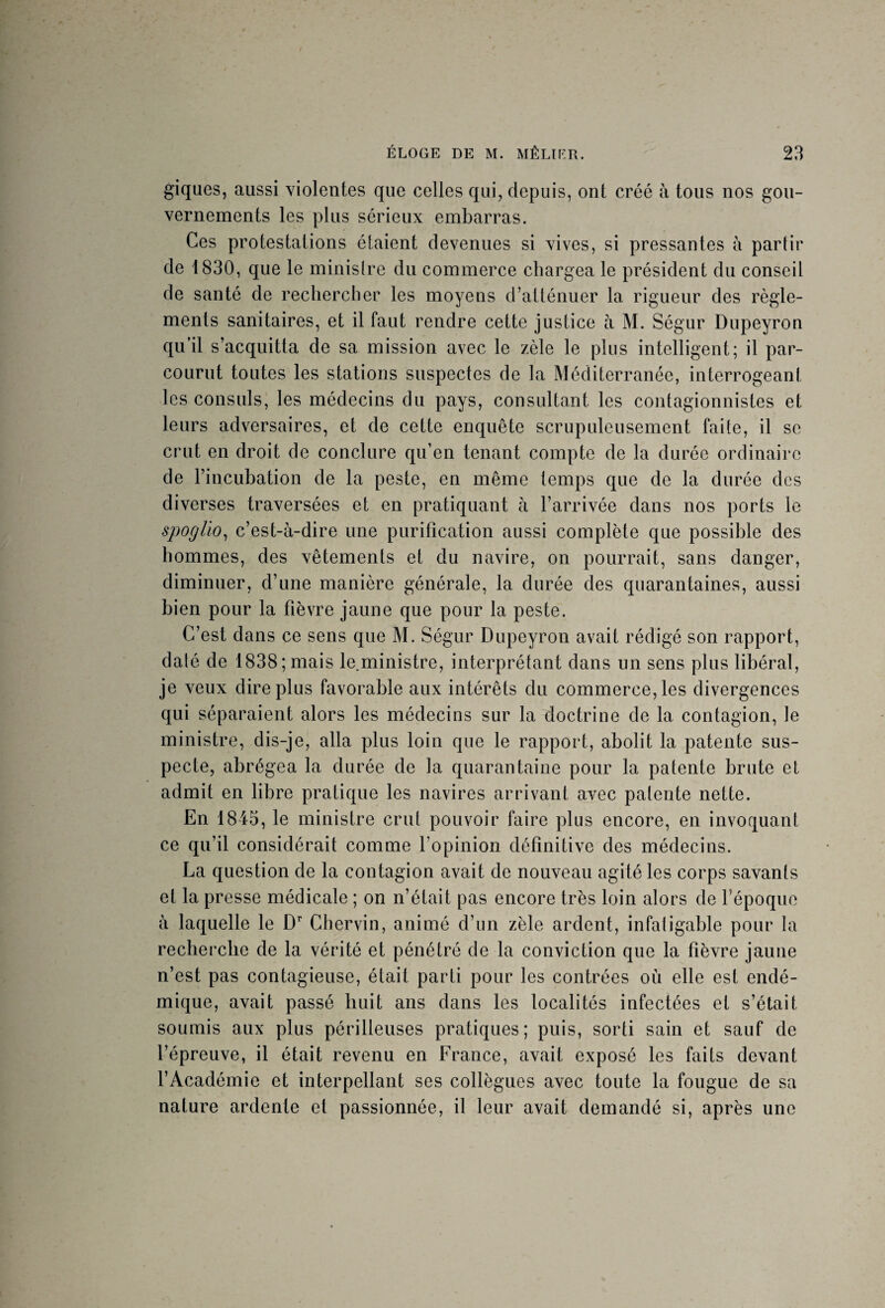 giques, aussi violentes que celles qui, depuis, ont créé à tous nos gou¬ vernements les plus sérieux embarras. Ces protestations étaient devenues si vives, si pressantes à partir de 1830, que le ministre du commerce chargea le président du conseil de santé de rechercher les moyens d’atténuer la rigueur des règle¬ ments sanitaires, et il faut rendre cette justice à M. Ségur Dupeyron qu’il s’acquitta de sa mission avec le zèle le plus intelligent; il par¬ courut toutes les stations suspectes de la Méditerranée, interrogeant les consuls, les médecins du pays, consultant les contagionnistes et leurs adversaires, et de cette enquête scrupuleusement faite, il se crut en droit de conclure qu’en tenant compte de la durée ordinaire de l’incubation de la peste, en même temps que de la durée des diverses traversées et en pratiquant à l’arrivée dans nos ports le spoglio, c’est-à-dire une purification aussi complète que possible des hommes, des vêtements et du navire, on pourrait, sans danger, diminuer, d’une manière générale, la durée des quarantaines, aussi bien pour la fièvre jaune que pour la peste. C’est dans ce sens que M. Ségur Dupeyron avait rédigé son rapport, daté de 1838;mais le.ministre, interprétant dans un sens plus libéral, je veux dire plus favorable aux intérêts du commerce, les divergences qui séparaient alors les médecins sur la doctrine de la contagion, le ministre, dis-je, alla plus loin que le rapport, abolit la patente sus¬ pecte, abrégea la durée de la quarantaine pour la patente brute et admit en libre pratique les navires arrivant avec patente nette. En 1845, le ministre crut pouvoir faire plus encore, en invoquant ce qu’il considérait comme l’opinion définitive des médecins. La question de la contagion avait de nouveau agité les corps savants et la presse médicale ; on n’était pas encore très loin alors de l’époque à laquelle le Dr Chervin, animé d’un zèle ardent, infatigable pour la recherche de la vérité et pénétré de la conviction que la fièvre jaune n’est pas contagieuse, était parti pour les contrées où elle est endé¬ mique, avait passé huit ans dans les localités infectées et s’était soumis aux plus périlleuses pratiques; puis, sorti sain et sauf de l’épreuve, il était revenu en France, avait exposé les faits devant l’Académie et interpellant ses collègues avec toute la fougue de sa nature ardente et passionnée, il leur avait demandé si, après une