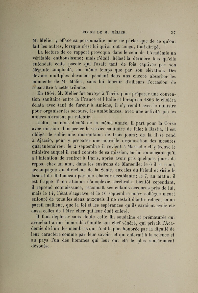 M. Mêlier y efface sa personnalité pour ne parler que de ce qu’ont fait les autres, lorsque c’est lui quia tout conçu, tout dirigé. La lecture de ce rapport provoqua dans le sein de PAcadémie un véritable enthousiasme; mais c’était, hélas ! la dernière fois qu’elle entendait cette parole qui l’avait tant de fois captivée par son élégante simplicité, en même temps que par son élévation. Des devoirs multiples devaient pendant deux ans encore absorber les moments de M. Mêlier, sans lui fournir d’ailleurs l’occasion de reparaître à cette tribune. En 1864, M. Mêlier fut envoyé à Turin, pour préparer une conven¬ tion sanitaire entre la France et l’Italie et lorsqu’en 1866 le choléra éclata avec tant de fureur à Amiens, il s’y rendit avec le ministre pour organiser les secours, les ambulances, avec une activité que les années n’avaient pu ralentir. Enfin, au mois d’août de la même année, il part pour la Corse avec mission d’inspecter le service sanitaire de l’île; à Bastia, il est obligé de subir une quarantaine de trois jours; de là il se rend à Ajaccio, pour y préparer une nouvelle organisation des mesures quarantenaires; le 2 septembre il revient à Marseille et y trouve le ministre auquel il rend compte de sa mission, en lui annonçant qu’il a l’intention de rentrer à Paris, après avoir pris quelques jours de repos, chez un ami, dans les environs de Marseille; le 6 il se rend, accompagné du directeur de la Santé, aux îles du Frioul et visite le lazaret de Ratonneau par une chaleur accablante; le 7, au matin, il est frappé d’une attaque d’apoplexie cérébrale; bientôt cependant, il reprend connaissance, reconnaît ses enfants accourus près de lui, mais le 14, l’état s’aggrave et le 16 septembre notre collègue meurt entouré de tous les siens, auxquels il ne restait d’autre refuge, en un pareil malheur, que la foi et les espérances qu’ils savaient avoir été aussi celles de l’être cher qui leur était enlevé. Il faut déplorer sans doute cette fin soudaine et prématurée qui arrachait à une honorable famille son chef vénéré, qui privait l’Aca¬ démie de l’un des membres qui l’ont le plus honorée par la dignité de leur caractère comme par leur savoir, et qui enlevait à la science et au pays l’un des hommes qui leur ont été le plus sincèrement dévoués.