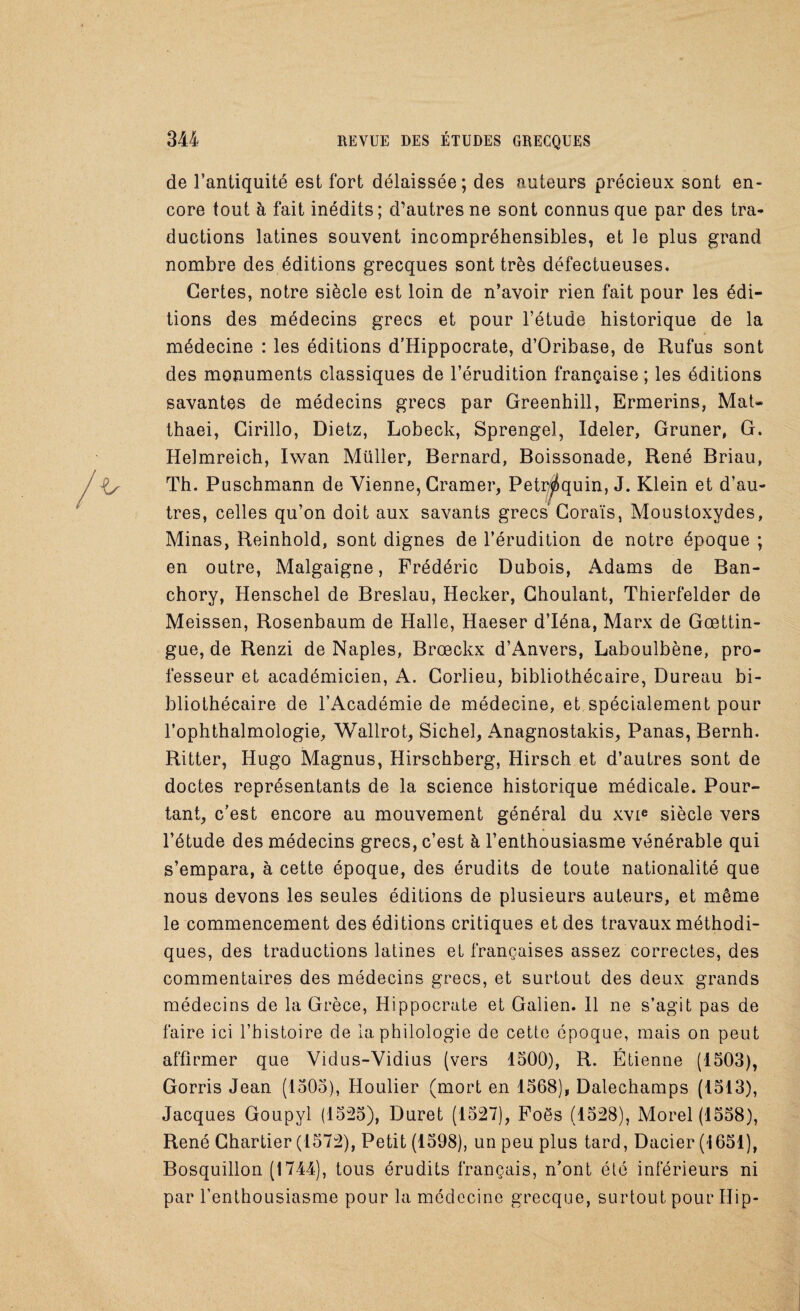 de l’antiquité est fort délaissée; des auteurs précieux sont en¬ core tout à fait inédits; d’autres ne sont connus que par des tra¬ ductions latines souvent incompréhensibles, et le plus grand nombre des éditions grecques sont très défectueuses. Certes, notre siècle est loin de n’avoir rien fait pour les édi¬ tions des médecins grecs et pour l’étude historique de la médecine : les éditions d’Hippocrate, d’Oribase, de Rufus sont des monuments classiques de l’érudition française ; les éditions savantes de médecins grecs par Greenhill, Ermerins, Mat- thaei, Cirillo, Dietz, Lobeck, Sprengel, Ideler, Gruner, G. Helmreich, Iwan Müller, Bernard, Boissonade, René Briau, Th. Puschmann de Vienne, Cramer, Petr^quin, J. Klein et d’au¬ tres, celles qu’on doit aux savants grecs Goraïs, Moustoxydes, Minas, Reinhold, sont dignes de l’érudition de notre époque ; en outre, Malgaigne, Frédéric Dubois, Adams de Ban- chory, Henschel de Breslau, Hecker, Choulant, Thierfelder de Meissen, Rosenbaum de Halle, Haeser d’Iéna, Marx de Gœttin- gue, de Renzi de Naples, Brœckx d’Anvers, Laboulbène, pro¬ fesseur et académicien, A. Corlieu, bibliothécaire, Dureau bi¬ bliothécaire de l’Académie de médecine, et spécialement pour l’ophthalmologie, Wallrot, Sichel, Anagnostakis, Panas, Bernh. Ritter, Hugo Magnus, Hirschberg, Hirsch et d’autres sont de doctes représentants de la science historique médicale. Pour¬ tant, c’est encore au mouvement général du xvie siècle vers l’étude des médecins grecs, c’est à l’enthousiasme vénérable qui s’empara, à cette époque, des érudits de toute nationalité que nous devons les seules éditions de plusieurs auteurs, et même le commencement des éditions critiques et des travaux méthodi¬ ques, des traductions latines et françaises assez correctes, des commentaires des médecins grecs, et surtout des deux grands médecins de la Grèce, Hippocrate et Galien. 11 ne s’agit pas de faire ici l’histoire de la philologie de cette époque, mais on peut affirmer que Vidus-Vidius (vers 1500), R. Étienne (1503), Gorris Jean (1505), Houlier (mort en 1568), Dalechamps (1513), Jacques Goupyl (1525), Duret (1527), Foës (1528), Morel (1558), René Chartier (1572), Petit (1598), un peu plus tard, Dacier (1651), Bosquillon (1744), tous érudits français, n’ont été inférieurs ni par l’enthousiasme pour la médecine grecque, surtout pour Hip-