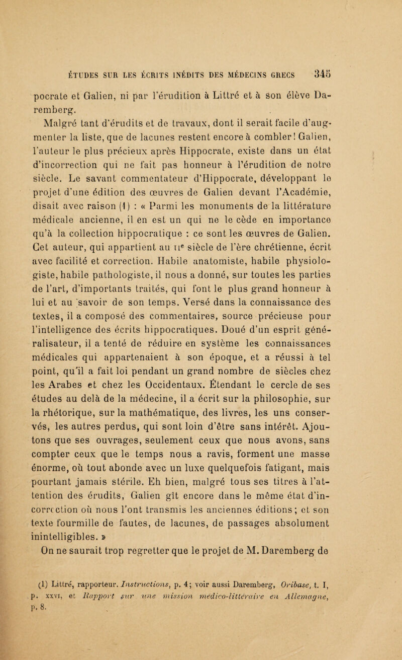 pocrate et Galien, ni par l’érudition à Littré et à son élève Da- remberg. Malgré tant d’érudits et de travaux, dont il serait facile d'aug¬ menter la liste, que de lacunes restent encore à combler ! Galien, l'auteur le plus précieux après Hippocrate, existe dans un état d’incorrection qui ne fait pas honneur à l’érudition de notre siècle. Le savant commentateur d’Hippocrate, développant lo projet d’une édition des œuvres de Galien devant l’Académie, disait avec raison (1) : « Parmi les monuments de la littérature médicale ancienne, il en est un qui ne le cède en importance qu’à la collection hippocratique : ce sont les œuvres de Galien. Cet auteur, qui appartient au 11e siècle de l’ère chrétienne, écrit avec facilité et correction. Habile anatomiste, habile physiolo¬ giste, habile pathologiste, il nous a donné, sur toutes les parties de l’art, d’importants traités, qui font le plus grand honneur à lui et au 'savoir de son temps. Versé dans la connaissance des textes, il a composé des commentaires, source précieuse pour l’intelligence des écrits hippocratiques. Doué d’un esprit géné¬ ralisateur, il a tenté de réduire en système les connaissances médicales qui appartenaient à son époque, et a réussi à tel point, qu'il a fait loi pendant un grand nombre de siècles chez les Arabes et chez les Occidentaux. Etendant le cercle de ses études au delà de la médecine, il a écrit sur la philosophie, sur la rhétorique, sur la mathématique, des livres, les uns conser¬ vés, les autres perdus, qui sont loin d’être sans intérêt. Ajou¬ tons que ses ouvrages, seulement ceux que nous avons, sans compter ceux que le temps nous a ravis, forment une masse énorme, où tout abonde avec un luxe quelquefois fatigant, mais pourtant jamais stérile. Eh bien, malgré tous ses titres à l’at¬ tention des érudits, Galien gît encore dans le même état d’in- corrcction où nous l'ont transmis les anciennes éditions; et son texte fourmille de fautes, de lacunes, de passages absolument inintelligibles. » On ne saurait trop regretter que le projet de M. Daremberg de (1) Littré, rapporteur. Instructions, p. 4; voir aussi Daremberg, Oribase, t. I, p. xxvi, et Rapport sur une mission médico-littéraire en Allemagne, p,8.