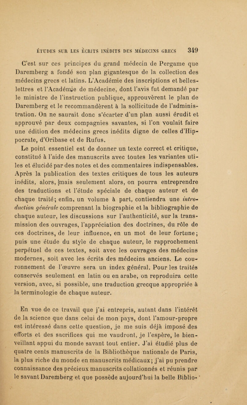 C’est sur ces principes du grand médecin de Pergame que Daremberg a fondé son plan gigantesque de la collection des médecins grecs et latins. L’Académie des inscriptions et belles- lettres et l’Académie de médecine, dont l’avis fut demandé par le ministre de l’instruction publique, approuvèrent le plan de Daremberg et le recommandèrent à la sollicitude de l’adminis¬ tration. On ne saurait donc s’écarter d’un plan aussi érudit et approuvé par deux compagnies savantes, si l’on voulait faire une édition des médecins grecs inédits digne de celles d’Hip¬ pocrate, d’Oribase et de Rufus. Le point essentiel est de donner un texte correct et critique, constitué à l’aide des manuscrits avec toutes les variantes uti¬ les et élucidé par des notes et des commentaires indispensables. Après la publication des textes critiques de tous les auteurs inédits, alors, [mais seulement alors, on pourra entreprendre des traductions et l’étude spéciale de chaque auteur et de chaque traité; enfin, un volume à part, contiendra une intro¬ duction générale comprenant la biographie et la bibliographie de chaque auteur, les discussions sur l’authenticité, sur la trans¬ mission des ouvrages, l’appréciation des doctrines, du rôle de ces doctrines, de leur influence, en un mot de leur fortune; puis une étude du style de chaque auteur, le rapprochement perpétuel de ces textes, soit avec les ouvrages des médecins modernes, soit avec les écrits des médecins anciens. Le cou¬ ronnement de l’œuvre sera un index général. Pour les traités conservés seulement en latin ou en arabe, on reproduira cette version, avec, si possible, une traduction grecque appropriée à la terminologie de chaque auteur. En vue de ce travail que j’ai entrepris, autant dans l’intérêt de la science que dans celui de mon pays, dont l’amour-propre est intéressé dans cette question, .je me suis déjà imposé des efforts et des sacrifices qui me vaudront, je l’espère, le bien¬ veillant appui du monde savant tout entier. J'ai étudié plus de quatre cents manuscrits de la Bibliothèque nationale de Paris, la plus riche du monde en manuscrits médicaux; j’ai pu prendre connaissance des précieux manuscrits collationnés et réunis par le savant Daremberg et que possède aujourd’hui la belle Biblio-