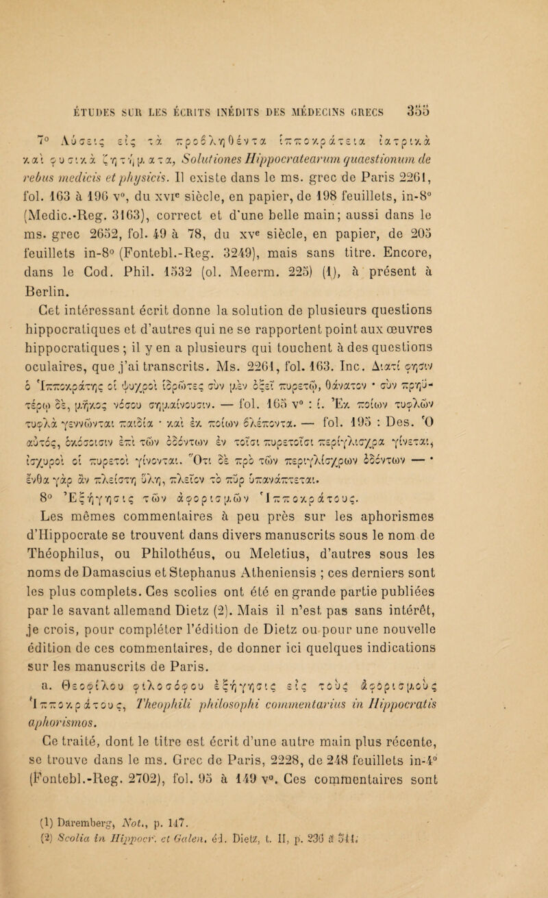 7° Aôasi; si; ~ à t: p c 6 ayj 0 s v x a itutco 7,p ai sia cacpittà y. ai 9 u c i y. à u y] t Vj y a t a, Solutiones Hippocratearum quaestionum de rebus medicis etphysicis. Il existe dans le ms. grec de Paris 2261, fol. 163 à 196 v°, du xvie siècle, en papier, de 198 feuillets, in-8° (Medic.-Reg. 3163), correct et d'une belle main; aussi dans le ms. grec 2632, fol. 49 à 78, du xve siècle, en papier, de 203 feuillets in-8° (Fontebl.-Reg. 3249), mais sans titre. Encore, dans le Cod. Phil. 1332 (ol. Meerm. 223) (1), à présent à Berlin. Cet intéressant écrit donne la solution de plusieurs questions hippocratiques et d’autres qui ne se rapportent point aux oeuvres hippocratiques ; il y en a plusieurs qui touchent à des questions oculaires, que j’ai transcrits. Ms. 2261, fol. 163. Inc. Aixci oYjtfiv 6 'iTUTmparrçç ci ôuxpoi îcpôVus; cuv p.sv c;sT TrupsTü), Gavacov * cijv cipr/J- cépo) os, p/rpac; véccu crpaaivcuciv. — fol. 163 v° : (. ’Ez tuoiiov tuçXôv cuçAà ysvvwvcat cuaicia * t.ai st, tïciwv êXsTuovxa. — fol. 193 : Des. rO avec;, 07,6cciciv ècc'i twv cccvtcov èv tcici TrupsTCÎ’ct ccspCyXic^pa yivscai, icy/jpoi ci ^upscci yivovcai. f/Oxi Bs ccpo tôv cîspiy/dcypwv BBcvtwv — * svGa yàp av luXetcxY] uXyj, ttXsicv t'o crup uTuavarcTSTai. 8° ’Eçy)YY]gi; tuv àa>opic[awv 'Itctcqzp axcu;. Les mêmes commentaires à peu près sur les aphorismes d’Hippocrate se trouvent dans divers manuscrits sous le nom de Théophilus, ou Philothéus, ou Meletius, d’autres sous les noms de Damascius et Stephanus Atheniensis ; ces derniers sont les plus complets. Ces scolies ont été en grande partie publiées par le savant allemand Dietz (2). Mais il n’est pas sans intérêt, je crois, pour compléter l’édition de Dietz ou pour une nouvelle édition de ces commentaires, de donner ici quelques indications sur les manuscrits de Paris. a. GsocnXou çiXocooou s^y^ci; si; cou; $ç6pic[xou; PI ttttc t, p iccu c, Tkeophili philosophi comment arius in Hippocratis aphorismos. Ce traité, dont le titre est écrit d’une autre main plus récente, se trouve dans le ms. Grec de Paris, 2228, de 248 feuillets in-4° (Fontebl.-Reg. 2702), fol. 93 à 149 v°. Ces commentaires sont (1) Daremberg1, iVof., p. H7. G) Scolia in Hijipocr'. et Galen. éi. Dietz, t. II, p. 230 Ü 341;