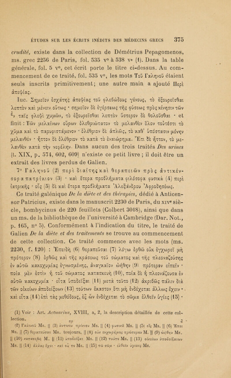 crudité, existe dans la collection de Démétrius Pepagomenos, ms. grec 2256 de Paris, fol. 535 v° à 538 v° (1). Dans la table générale, fol. 5 v°, cet écrit porte le titre ci-dessus. Au com¬ mencement de ce traité, fol. 535 v°, les mots Tou raXYjvou étaient seuls inscrits primitivement; une autre main a ajouté Ilept àicetjaaç. lue. Svjptetov eoyaxY]; aTtedaaç tco <pXe6ü)3ou<; yévouç, t'o è^oupeTaOat Xeicrov y. al p.evetv o'jto)ç • <ty]p.eTov 3e £Yépff£0)ç vqç ®ù<jso)q iupbçx(vYj<jiv xwv £v xaiç çXed/t yjup.wv, t'o eÇoupetaftai Xeiuxov oerrepov 3e 0oXoüaBat * et finit : Tôv [J.eAalvwv oupwv oXe0pui)TaTOV to p.eAav0'ev oXov toutcOtl to yjjp.a y.ai t'o luapuçiaTap.EVOV * oXe0ptov 3e airAwo, t'o y,aô’ UTubaxaaiv [lévrp p.eXav0ev * y]ttov 3e oXeOpiov t'o y.axà to èvatwp'^p.a. vExt 3e yjttov, t'o p.e- AavB'ev y.axà ty]v veçeXY]v. Dans aucun des trois traités Des urines (t. XIX, p. 574, 602, 609) n'existe ce petit livre ; il doit être un extrait des livres perdus de Galien. 7° T a A 'G vo u (2) ttep t 3i ai tyjç y. ai OepaïueiSv lupoç àvxty.ev- o o c a tu a t p ( y. i o v (3) * y.ai exepa TïpoêXï] ptaxa ©tXbaoça çuatxà (4) xxepi taxp'.y.Yjç * clq (5) 3e y.ai exepa TupooXr^Aaxa ’AXsÇàvSpou ’AçpoSYjaéwç. Ce traité galénique De la diète et des thérapies, dédié à Anticen- sor Patricius, existe dans le manuscrit 2230 de Paris, du xive siè¬ cle, bombyeinus de 220 feuillets (Colbert 3018), ainsi que dans un ms. de la bibliothèque de l’université à Cambridge (Dar. Not., p. 165, n° 5). Conformément à l’indication du titre, le traité de Galien De la diète et des traitements se trouve au commencement de cette collection. Ce traité commence avec les mots (ms. 2230, f. 120) : ’EtciSy) (6) Oepa^eucai (7) Acya> op0n> ouy. èyywpet p,Y] icpoxepov (8) opOôiç y. al tï)ç y.pâoew^ tou owp.axoç y.a! ty)ç icXeovaÇouaYjç èv auToi y.ay.oyüp.'aç eyvtoopivYjç, àvayxaTov wyjOyjv (91 zpoxepov eiiueîv • xota p.ev eoxiv y; tou crwp.aTOç xaxaaxeu^} (10), luoia 3b yj TcXeovaÇouGa èv auxw y.ay.oy/jp.la • eîxa uT:o3eTÇat (11) p.exà tgùto (12) <r/.pt6ô)<; ToàXtv 3f.à xôiv or/.elwv aToooeîçewv (13) toutwv ey.aoxov oxt \j:r\ ev3ey£Tat àXXwç eyetv • y.ai eîxa (14je7:l xàç p.eOooo’jç, èç 6)V Evoéyexat xb aôqaa eXOetv ùyieç (15) • (1) Voir : Art. Actuarius, XVIII, a, 2, la description détaillée de cette col¬ lection. G P O (2) Tuluoîj Ms. || (3) «vtixîv 7rpixio'j Ms. || (4) ÿuirtxâ Ms. || (5) sIg Ms. || (6) ’Emi Ms. j| (7) OîpxTzïviyca Ms. toujours. || (8) oùy, zv^o)p-ny.oi npûrspov M. || (9) wvjflvjv Ms. || (10) /.v.zM. || (11) Ottooîcçat Ms. || (12) zoùzo Ms. || (13) otxsiwu à7rodâi£accov Ms. ||. (14) a/A«s • xat oh to Ms. || (15) tw o-oi//. • ilOzlv ûycxc^ Ms.