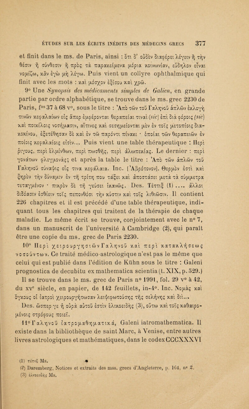 et finit dans le ms. de Paris, ainsi : oxi o’ ouBsv Btaçépst Xéfeiv ^ xyjv Oéatv y; (j'jvÔsciv y) xpbç xà 7rapay.etp.eva p.bpta xotvtovtav, eüSyjXov etvat vop.(^ü), xav èya> p,Y) Xé^a). Puis vient un collyre ophthalmique qui finit avec les mots : xat [xécr/ov è^taou xal ypw. 9° Une Synopsis des médicaments simples de Galien, en grande partie par ordre alphabétique, se trouve dans le ms. grec 2230 de Paris, fos 37 à 68 v°, sous le titre : ’Atxc xwv xou TaX^vov aTuXwv èxXoyYj xtvwv ‘/.eoaXatwv etç a-ep èy.çépovxat 6epa7retat xtvai (sic) èrcl Btà ocpotç (sz’c) xat TuotxtXotç vo<7Yjp.aaiv, aitiveç xat G£<jY]p.£tovxat p.ev èv xotç [A£X07U0iç Bta- xoxtvoy, èÇsxéÔYjcav ce xat èv xu) Ttapovxt Tuvaxt * cTtot'at xwv 6epa7îetwv èv Tcobtç xe^aXatotç etatv... Puis vient une table thérapeutique : Ilept ptyouç, Trepi eXp.tvOwv, Tiept ttoigÔyîç, rapt àXwTuextaç. Le dernier : Tuept Yovàxwv çXeyp.ovàç; et après la table le titre : ’Atuo xwv àTiXwv xou TaAYjvoü cuvatkç eiq xiva x£çàXata. Inc. [’A(bp6xovov]. Gspp.cv èaxt xat Çrjpbv xyjv Buvap.tv èv xy) xptxY] tïcu xaç£t xat arcoaxassi p.£xà xà au|xp.£Tpa Tcxaypivov * Tuxpbv Bè xy] yeucst txavwç. Des. TéxxtÇ (1) .... àXXot SiBbaatv èoOt'stv xoT; TioTrovObat xr(v xuaxtv xat xotç XtOtwatv. Il contient 226 chapitres et il est précédé d’une table thérapeutique, indi¬ quant tous les chapitres qui traitent de la thérapie de chaque maladie. Le même écrit se trouve, conjointement avec le n° 7, dans un manuscrit de l’université à Cambridge (2), qui paraît être une copie du ms. grec de Paris 2230. 10° Ilspt y £ t p o u p y r, o t <n v T a X Y] v o u xat tt £ p i xaxaxXYj 0£ w q voœouvtwv. Ce traité médico-astrologique n’est pas le même que celui qui est publié dans l’édition de Kühn sous le titre : Galeni prognostica de decubitu ex mathematica scientia (t. XIX, p. 529.) Il se trouve dans le ms. grec de Paris n° 1991, fol. 29 v° à 42, du xve siècle, en papier, de 142 feuillets, in-4°. Inc. Nop.àç xat oyxGUq ot taxpoi ycipoupyYjxiooav X£ttk©Q)xo6aY]ç xy^ç g£Xyjviqç xat ott.... Des. wG77£p ve r\ oupà au xou èoxtv èXtxo£toY}ç (3), cuxw xat xotç xaOatpo- [J.évOtÇ GXpOÇOUÇ 770t£t. lloraAY]vou taxpop.aÔY]p.ax txà, Galeni iatromathematica. Il existe dans la bibliothèque de saint Marc, à Venise, entre autres livres astrologiques et mathématiques, dans le codexGCCXXXVI (1) tzttç Ms. • (2) Daremberg, Notices et extraits des mss. grecs d’Angleterre, p. 164, n° 2. (3) îyy.OitOTti Ms.