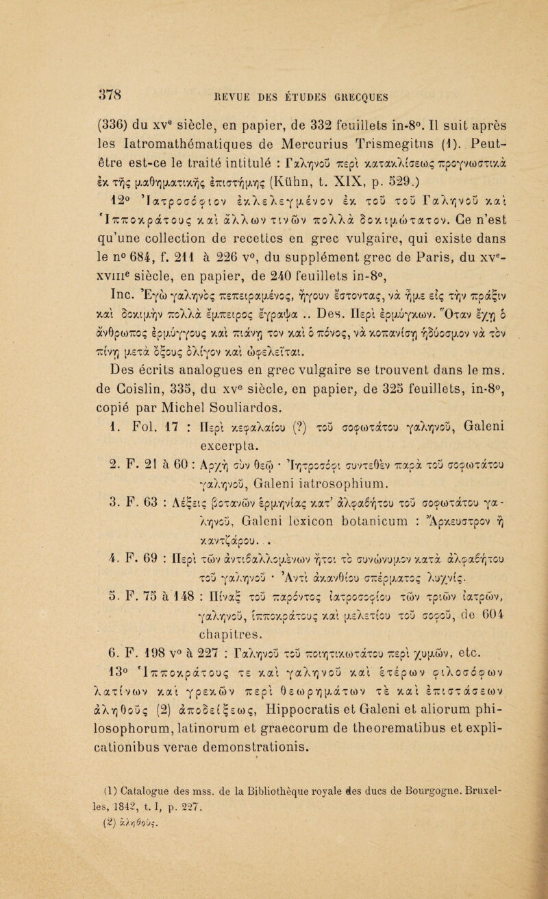 (336) du xv0 siècle, en papier, de 332 feuillets in-8°. Il suit après les Iatromathématiques de Mercurius Trismegitus (1). Peut- être est-ce le traité intitulé : FxXy]vou rcepl xaTaxXlcEüx; TCpo*/Vü)ŒTixà ex gaÔY]p.aTtx,Y)<; siuiaTYjp.Yjç (Kühn, t. XIX, p. 529.) 12° ’ïaTpocréç iov èxXeXef p*évov èx, tou tou T a X r( v o u xal fl7U7roxpaTOuç xal àXXwv tivwv xoXXà $oxip.MTaTOv. Ce n’est qu’une collection de recettes en grec vulgaire, qui existe dans le n° 684, f. 211 à 226 v°, du supplément grec de Paris, du xve- xvme siècle, en papier, de 240 feuillets in-8°, Inc. ’E^è) YaXïjvoç 7U£7C£tpa[jivoç, Yjyouv loTOVTaç, và £iç tt(v TïpàÇtv y.al §oxtp.Y]v ocoXXà Ip.Tuetpoç I^pa^a .. Des. IDpl èpp.u'pHov. Xhav s/^y] 6 àvôptoTuoç èpguYY^uç xal TïtàvY] tov xal 6 tïovoç, và xoTcavi'aY) Yjbuoap.ov và tcv ttcvyj g£Tà oÇouç oXfyov y.al wosXstTai. Des écrits analogues en grec vulgaire se trouvent dans le ms. de Goislin, 335, du xve siècle, en papier, de 325 feuillets, in-8°, copié par Michel Souliardos. 1. Fol. 17 : [Dpi xsçaXaiou (?) tou aoçwTaTOU ^ciLkr^ov, Galeni excerpta. 2. F. 21 à 60 : Ap/vj oùv Oôw • ’lYjTpocoçt ouvt£Ô£V Tuapà tou aoowTaTOU YaXyjvou, Galeni iatrosophium. 3. F. 63 : Aé^sio pOTavôv epp.Y}v(aç xaT* àXoaêit]tou tou oocpWTàrou ya- Xyjvou, Galeni lcxicon botanicum : 5,Apx£ucTpov y) xavT^apou. . 4. F. 69 : IDpi twv àvTi6aXXop.evG)v y)toi t'o auvwvugov xaTà àXçaêYjTOu tou y®Xyjvou * ’AvtI àxavOiou aTuépgaTOç Xuyviç. 5. F. 75 à 4 48 : ntvaç tou TuapovTO? taTpooootou tôv Tptwv iaTpwv, ^aX^vou, ÎTîTCOxpaTOu; xal p-eXetiou tou coçoü, do 604 chapitres. 6. F. 198 v° à 227 : TaX^vou tou TronrjTtxwTaTOU 7ï£pi up.wv, etc. 13° f iTüTcoxpaTOUç t £ xal ^aX'qvou xal hépwv 01 Xoœoçwv XaTtvwv xal iuepl 6 £ ü) p y] p,aT w v te. xal èrct ot àoEtov àXYjOouç (2) arco^et çewç, Hippocratis et Galeni et aliorum phi- losophorum, latinorum et graecorum de theorematibus et expli- cationibus verae demonstrationis. (1) Catalogue des mss. de la Bibliothèque royale des ducs de Bourgogne. Bruxel¬ les, 1842, t. I, p. 227, (2) àAvjQob$.