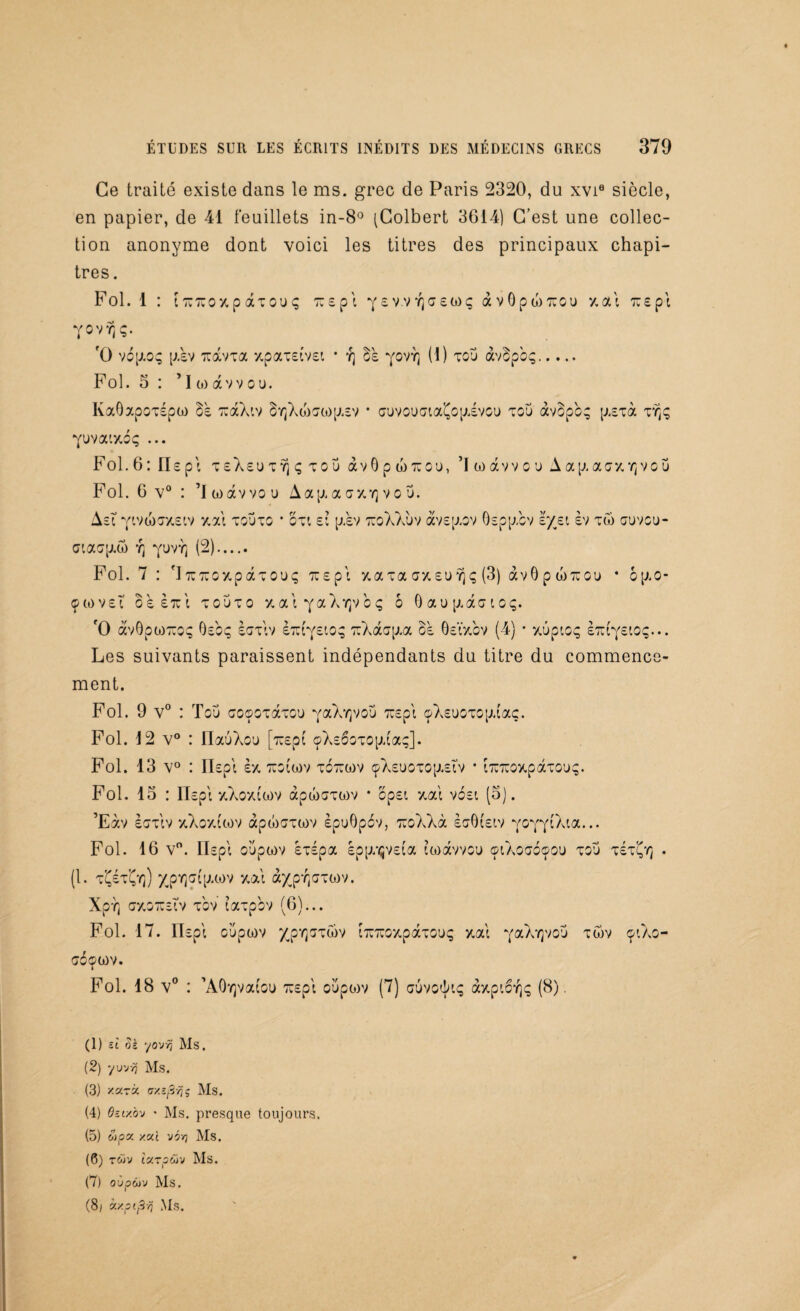 Ce traité existe dans le ms. grec de Paris 2320, du xvi1 2 3 4 5 6 7 siècle, en papier, de 41 feuillets in-8° (Colbert 3614) C’est une collec¬ tion anonyme dont voici les titres des principaux chapi¬ tres . Fol. 1 : tTUTUOxpâTOUç tes pi yewYjaeüiç àvOpwTuou y.ai tus pi YOVYjÇ. O vopioç p.sv Tiavxa xpaxetvet * ï] os yovY] (1) tou àvbp'oç. Fol. 5 : ’I (o avvou. KaOxpoxépw rcaXiv byjXtostop.EV • <juvoucnaÇop.svou xcu àvbp'09 p.Exà xïjç yuvac/.bç ... Fol. 6 : Os pi TeXeuTYjçTOÜ àvO p w tïou, ’I w àvv c u A ap. aaxYj vo u Fol. 6 v° : ’lwàvvou Aap,a a*/.Y) vo u. Asï vt,va)T/£iv y.ai xouxo * ou ei p.sv tuoXXùv àvsp.ov Ospp.cv e/jei èv tw auvcu- cnaap.w y] yuvï) (2). Fol. 7 : 'JitTuoy.pâxouç Tcspi xaxa arxsuvjç (3) àvOpwTrou * bp.o- çmvei os etci xouxo y.aiya Xyjvoç 6 0 a u p. a CT l 0 Ç. f0 àvOpoiTïOç Gsoç scrxiv izr(eioq TCXaop.a os ÔEtxbv (4) • xûpioç etci'ysioç... Les suivants paraissent indépendants du titre du commence¬ ment. Fol. 9 v° : Tou croocxaxou yaX^voü TCspi çXsuoxop.taç. Fol. 12 v° : IlauXou [orept çXs6oxop,(aç]. Fol. 13 v° : IIspi ex tco (a)v xotcwv çXsuoxop.£Îv • iTCTCoy.pâxou;;. Fol. 13 : Il Epi y.Xovuwv àpwoxwv * opst y.ai vosi (5). ’Eàv ècxiv xXoxCcov àpojaxwv èpuGpov, TCoXXà èaôtstv Y°YT^a-•• Fol. 16 v°. ITsp! oupwv sxspa Epp/^VEta iwavvou ©iXoaoçou xou xsxÇyj . (1. tÇéxÇiq) ypY]c{p.wv y.ai àyp-qxxtov. Xpr, aotozEÏv xov laxpbv (6)... Fol. 17. IIspi oüpwv xpr^xûv tTCTCOxpâxouç y,ai yaXvjvou xwv 91X0- xbçwv. Fol. 18 v° : ’AOyjvafou xuspi oupoiv (7) auvotkç ày.picr^ (8). (1) si oè yovvj Ms. (2) yuvŸjj Ms. (3) x.arà crxs/Sÿj’j Ms. (4) fetxôv • Ms. presque toujours. (5) wpa zaî v5>7 Ms. (6) T&iv IsCTpCüV Ms. (7) oùpâjv Ms. (8j à/.pipvi Ms.