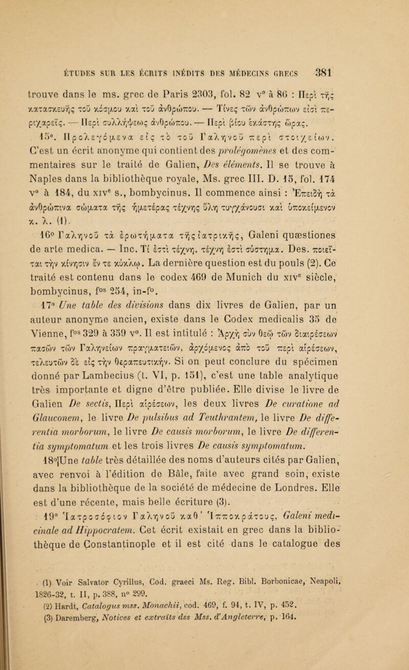 trouve dans le ms. grec de Paris 2303, fol. 82 v° à 86 : ILpt ty)ç xaTaaxsufjÇ tou xocpioü y, al tou àvQpo)7;ou. — TCvsç twv àvOpw;:cov état t:e- pt/apsïç. — ïïepl ouAAr/^£(t)ç àvOpwToou. — Ilspt [itou kv.dc~rlç, topaç. 15°. npoXsyo |j,£va s?ç to tou TaX^vou wspt uto r/£uov. C’est un écrit anonyme qui contient des prolégomènes et des com¬ mentaires sur le traité de Galien, Des éléments. Il se trouve h Naples dans la bibliothèque royale, Ms. grec III. D. 15, fol. 174 v° à 184, du xive s., bombycinus. Il commence ainsi : ’EtciBy] m àvOpwTUtva aw[J.aTa ty)ç Y]p.£TÉpaç tiyrrtq uXy) Tuy/avouat, xal urcoxeCpievov x. X. (1). 16° LaX^vou Tà èpwTYj p.aTa Tvjç laTpixîjç, Galeni quæstiones de arte medica. — Inc. Tt IgtI té/yyj. te/vy] è<m crucrTYjp.a. Des. oroieT- Tai ty]v x(vyjgiv £v t£ xuxaw. La dernière question est du pouls (2). Ce traité est contenu dans le codex 469 de Munich du xive siècle, bombycinus, fos 254, in-f°. 17° Une table des divisions dans dix livres de Galien, par un auteur anonyme ancien, existe dans le Codex medicalis 35 de Vienne, fos 329 à 359 v°. Il est intitulé : ’Apy/c ouv 0£o) twv oiaipsoEtov 'Tuaowv twv raXy)V£tü)v Trpayp.aTEtcôv, àpyop.£VOç àVo tou TT£p\ atpéoowv, teaeutwv 8e si; TTjV OepaïusuTix’/jv. Si on peut conclure du spécimen donné par Lambecius (t. VI, p. 151), c’est une table analytique très importante et digne d’être publiée. Elle divise le livre de Galien De sectis, ILpl aipécEoiv, les deux livres De curatione ad Glauconem, le livre De pulsibus ad Teuthrantem, le livre De diffe- rentia morborum, le livre De causis morborum, le livre De differen- tia symptomatum et les trois livres De causis symptomatum. ■18°]Une table très détaillée des noms d'auteurs cités par Galien, avec renvoi à l’édition de Bâle, faite avec grand soin, existe dans la bibliothèque de la société de médecine de Londres. Elle est d’une récente, mais belle écriture (3). 19° 'IaTpo<j<5<p tov r<xXv]vcu xaô’ \ tutu o y. paTCuç, Galeni médi¬ cinale ad H ipp ocrât em. Cet écrit existait en grec dans la biblio¬ thèque de Constantinople et il est cité dans le catalogue des (1) Voir Salvator Cyrillus, Cod. graeci Ms. Reg. Bibl. Borbonicae, Neapoli, 1826-32, t. II, p. 388, n« 299. (2) Hardt, Catalogus mss. Monachii, cod. 469, f. 94, t. IV, p. 452. (3) Daremberg, Notices et extraits dss Mss. d’Angleterre, p. 164.