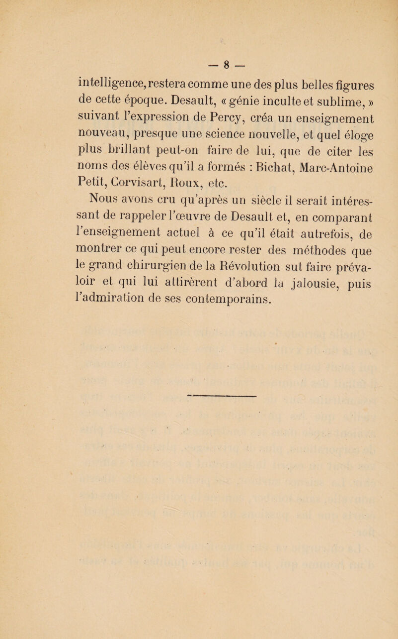 intelligence, restera comme une des plus belles figures de cette époque. Desault, « génie inculte et sublime, » suivant l’expression de Percy, créa un enseignement nouveau, presque une science nouvelle, et quel éloge plus brillant peut-on faire de lui, que de citer les noms des élèves qu’il a formés ; Bichat, Marc-Antoine Petit, Corvisart, Roux, etc. Nous avons cru qu’après un siècle il serait intéres¬ sant de rappeler l’œuvre de Desault et, en comparant l’enseignement actuel à ce qu’il était autrefois, de montrer ce qui peut encore rester des méthodes que le grand chirurgien de la Révolution sut faire préva¬ loir et qui lui attirèrent d’abord la jalousie, puis l’admiration de ses contemporains.