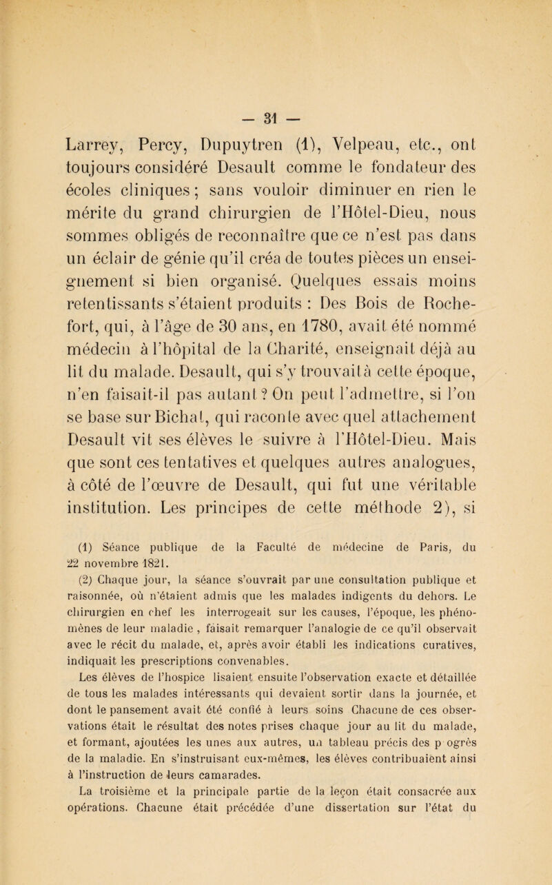 Larrey, Percy, Dupuytren (1), Velpeau, etc., ont toujours considéré Desault comme le fondateur des écoles cliniques ; sans vouloir diminuer en rien le mérite du grand chirurgien de THotel-Dieu, nous sommes obligés de reconnaître que ce n’est pas dans un éclair de génie qu’il créa de toutes pièces un ensei¬ gnement si bien organisé. Quelques essais moins retentissants s’étaient produits : Des Bois de Roche- fort, qui, à l’âge de 30 ans, en 1780, avait été nommé médecin à l’hôpital de la Charité, enseignait déjà au lit du malade. Desault, qui s’y trouvaità cette époque, n’en faisait-il pas autant? On peut l’admettre, si l’on se base sur Bichat, qui raconle avec quel attachement Desault vit ses élèves le suivre à l’Hôtel-Dieu. Mais que sont ces tentatives et quelques autres analogues, à côté de l’œuvre de Desault, qui fut une véritable institution. Les principes de cette méthode 2), si (1) Séance publique de la Faculté de médecine de Paris, du 'tl novembre 1821. (2) Chaque jour, la séance s’ouvrait par une consultation publique et raisonnée, où n’étaient admis que les malades indigents du dehors. Le chirurgien en chef les interrogeait sur les causes, l’époque, les phéno¬ mènes de leur maladie , faisait remarquer l’analogie de ce qu’il observait avec le récit du malade, et, après avoir établi les indications curatives, indiquait les prescriptions convenables. Les élèves de l’hospice lisaient ensuite l’observation exacte et détaillée de tous les malades intéressants qui devaient sortir dans la journée, et dont le pansement avait été confié à leurs soins Chacune de ces obser¬ vations était le résultat des notes prises chaque jour au lit du malade, et formant, ajoutées les unes aux autres, un tableau précis des p ogrès de la maladie. En s’instruisant eux-mêmes, les élèves contribuaient ainsi à l’instruction de Jeurs camarades. La troisième et la principale partie de la leçon était consacrée aux opérations. Chacune était précédée d’une dissertation sur l’état du