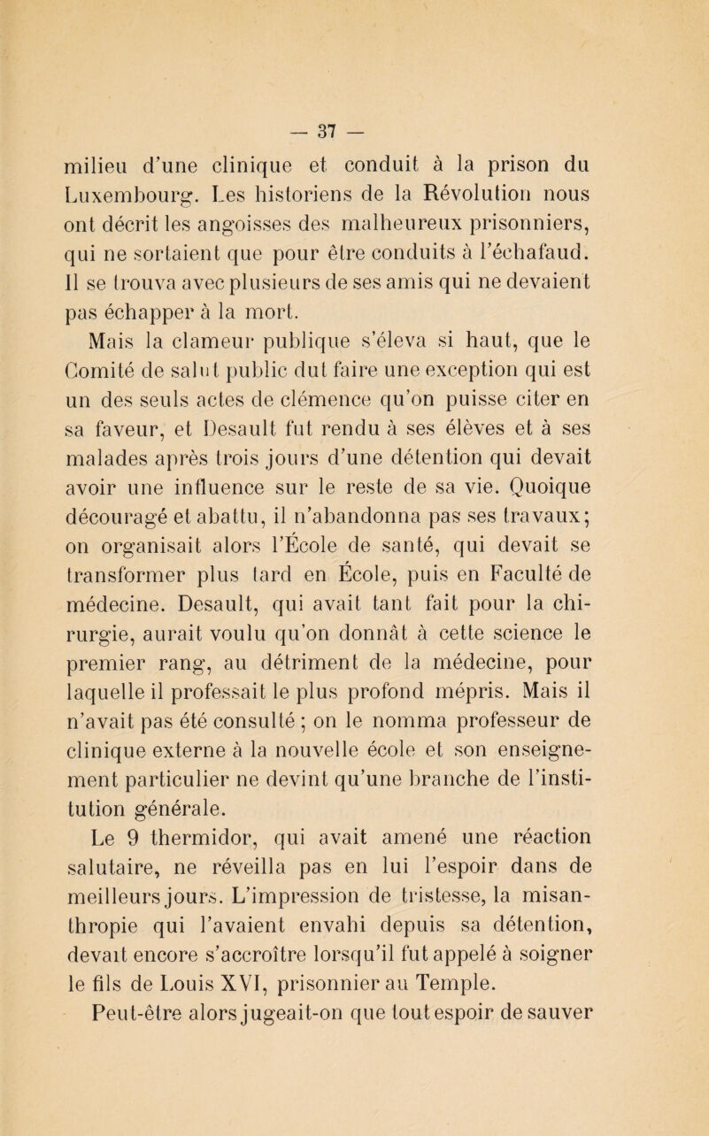 milieu d'une clinique et conduit à la prison du Luxembourg. Les historiens de la Révolution nous ont décrit les angoisses des malheureux prisonniers, qui ne sortaient que pour être conduits à Léchafaud. Il se trouva avec plusieurs de ses amis qui ne devaient pas échapper à la mort. Mais la clameur publique s’éleva si haut, que le Comité de salut public dut faire une exception qui est un des seuls actes de clémence qu’on puisse citer en sa faveur, et Desault fut rendu à ses élèves et à ses malades après trois jours d’une détention qui devait avoir une influence sur le reste de sa vie. Quoique découragé et abattu, il n’abandonna pas ses travaux; on organisait alors l’École de santé, qui devait se transformer plus tard en École, puis en Faculté de médecine. Desault, qui avait tant fait pour la chi¬ rurgie, aurait voulu qu’on donnât à cette science le premier rang, au détriment de la médecine, pour laquelle il professait le plus profond mépris. Mais il n’avait pas été consulté ; on le nomma professeur de clinique externe à la nouvelle école et son enseigne¬ ment particulier ne devint qu’une branche de l’insti¬ tution générale. Le 9 thermidor, qui avait amené une réaction salutaire, ne réveilla pas en lui l’espoir dans de meilleurs jours. L’impression de tristesse, la misan¬ thropie qui l’avaient envahi depuis sa détention, devait encore s’accroître lorsqu’il fut appelé à soigner le fils de Louis XVI, prisonnier au Temple. Peu t-être alors jugeait-on que toutespoir de sauver