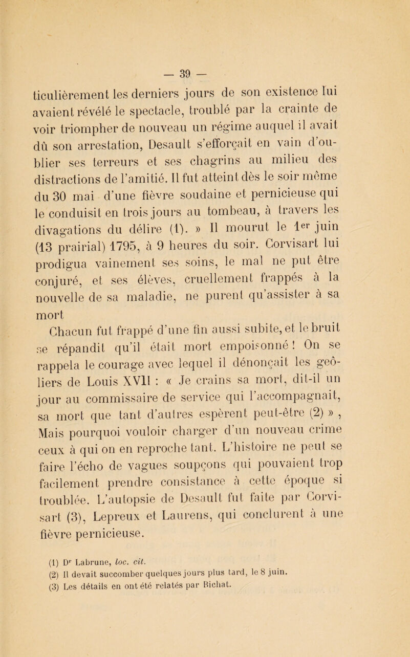 ticulièrement les derniers jours de son existence lui avaient révélé le spectacle, troublé par la crainte de voir triompher de nouveau un régime auquel il avait dû son arrestation, Desault s'efforcait en vain d'ou¬ blier ses terreurs et ses chagrins au milieu des distractions de l’amitié. Il fut atteint dès le soir meme du 30 mai d'une fièvre soudaine et pernicieuse qui le conduisit en trois jours au tombeau, à travers les divagations du délire (1). » Il mourut le Ier juin (13 prairial) 1795, cà 9 heures du soir. Gorvisart lui prodigua vainement ses soins, le mal ne put être conjuré, et ses élèves, cruellement frappés à la nouvelle de sa maladie, ne purent qu assister à sa mort Chacun fut frappé d’une fin aussi subite, et le bruit se répandit qu’il était mort empoisonné ! On se rappela le courage avec lequel il dénonçait les geô¬ liers de Louis XVll : « Je crains sa mort, dit-il un jour au commissaire de service qui l’accompagnait, sa mort que tant d’au 1res espèrent peut-être (2) » , Mais pourquoi vouloir charger d’un nouveau crime ceux à qui on en reproche tant. L histoire ne peut se faire l’écho de vagues soupçons qui pouvaient trop facilement prendre consistance à cette époque si troublée. L’autopsie de Desault fut faite par Gorvi¬ sart (3), Lepreux et Laurens, qui conclurent à une fièvre pernicieuse. (1) D'’ Labrune, loc. cü. (2) U devait succomber quelques jours plus tard, le 8 juin. (3) Les détails en ont été relatés par Bichat.