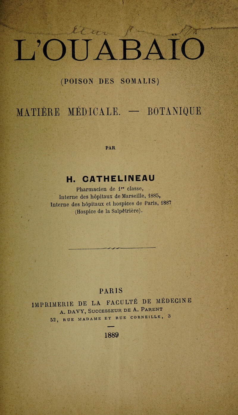 MATIÈRE MÉDICALE. PAR BOTANIQUE H. CATHELINEAU Pharmacien de lre classe, Interne des hôpitaux de Marseille, 1885, Interne des hôpitaux et hospices de Paris, 1887 (Hospice de la Salpêtrière). PARIS IMPRIMERIE DE LA FACULTÉ DE MÉDECINE A. DAVY, Successeur de A. Parent 52, RUE MADAME ET RUE CORNEILLE, 3 1889 v>