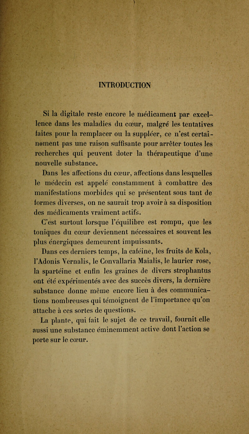 Ss INTRODUCTION Si la digitale reste encore le médicament par excel¬ lence dans les maladies du cœur, malgré les tentatives faites pour la remplacer ou la suppléer, ce n’est certai¬ nement pas une raison suffisante pour arrêter toutes les recherches qui peuvent doter la thérapeutique d’une nouvelle substance. Dans les affections du cœur, affections dans lesquelles le médecin est appelé constamment à combattre des manifestations morbides qui se présentent sous tant de formes diverses, on ne saurait trop avoir à sa disposition des médicaments vraiment actifs. C’est surtout lorsque l’équilibre est rompu, que les toniques du cœur deviennent nécessaires et souvent les plus énergiques demeurent impuissants. Dans ces derniers temps, la caféine, les fruits de Kola, l’Adonis Yernalis, le Convallaria Maialis, le laurier rose, la spartéine et enfin les graines de divers strophantus ont été expérimentés avec des succès divers, la dernière substance donne même encore lieu à des communica¬ tions nombreuses qui témoignent de l’importance qu’on attache à ces sortes de questions. La plante, qui fait le sujet de ce travail, fournit elle aussi une substance éminemment active dont l’action se porte sur le cœur.