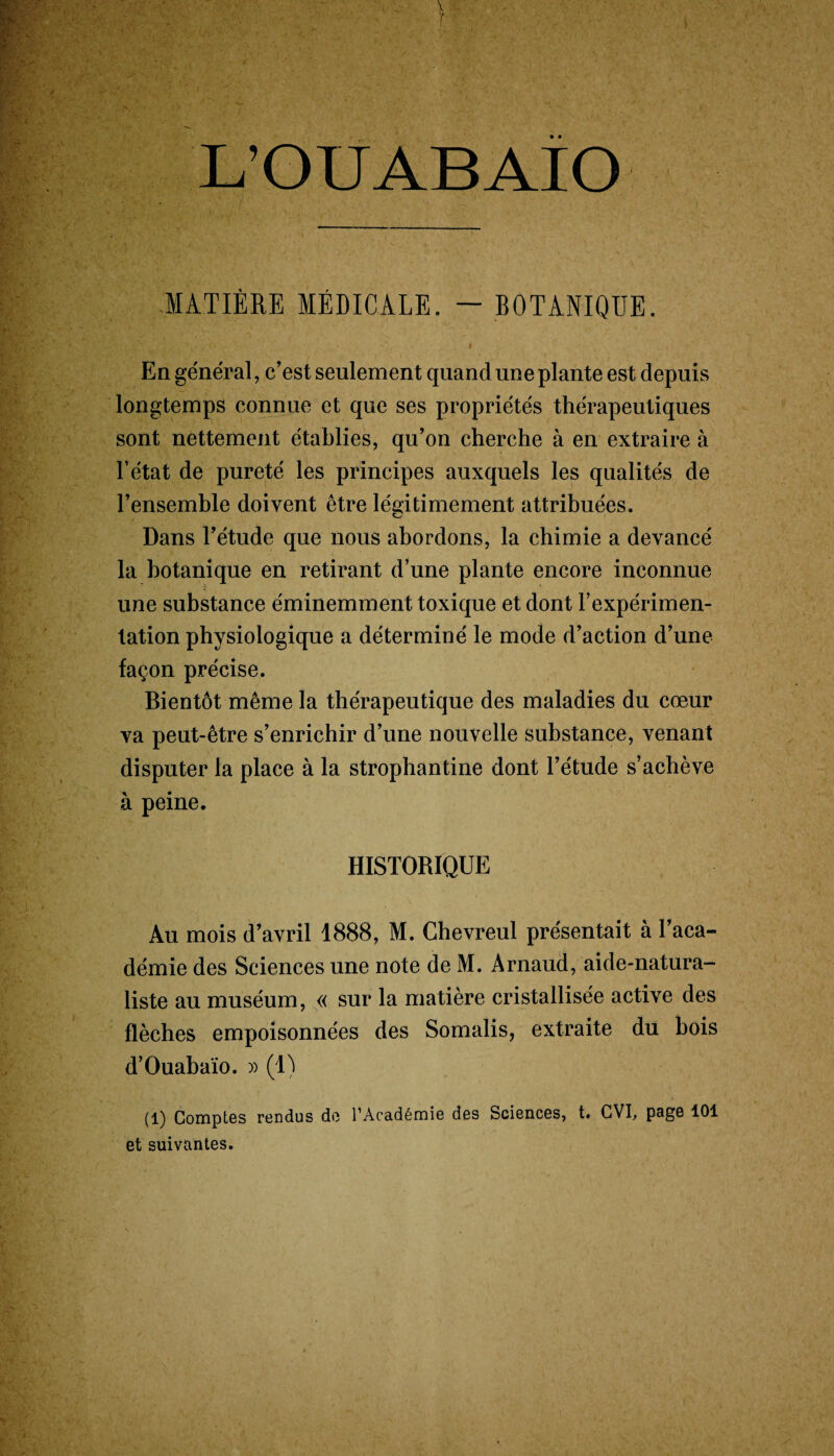 L’OUABAÎO MATIÈRE MÉDICALE. — BOTANIQUE. . . i En général, c’est seulement quand une plante est depuis longtemps connue et que ses propriétés thérapeutiques sont nettement établies, qu’on cherche à en extraire à l’état de pureté les principes auxquels les qualités de l’ensemble doivent être légitimement attribuées. Dans l’étude que nous abordons, la chimie a devancé la botanique en retirant d’une plante encore inconnue une substance éminemment toxique et dont l’expérimen¬ tation physiologique a déterminé le mode d’action d’une façon précise. Bientôt même la thérapeutique des maladies du cœur va peut-être s’enrichir d’une nouvelle substance, venant disputer la place à la strophantine dont l’étude s’achève à peine. HISTORIQUE Au mois d’avril 1888, M. Chevreul présentait à l’aca¬ démie des Sciences une note de M. Arnaud, aide-natura¬ liste au muséum, « sur la matière cristallisée active des flèches empoisonnées des Somalis, extraite du bois d’Ouabaïo. » (1) (1) Comptes rendus do l’Académie des Sciences, t. CVI, pag6 101 et suivantes.