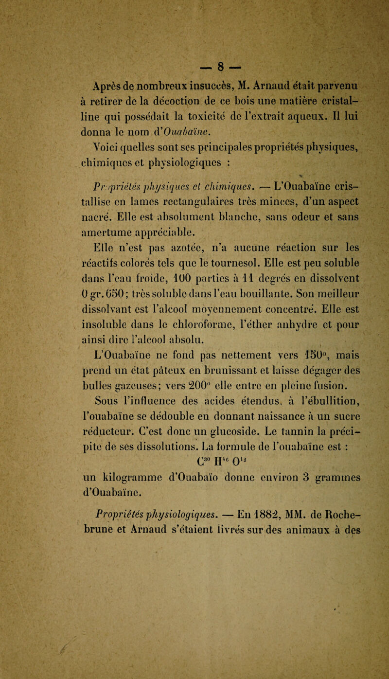 à retirer de la décoction de ce bois une matière cristal¬ line qui possédait la toxicité de l’extrait aqueux. Il lui donna le nom d’Ouabaïne. Voici quelles sont ses principales propriétés physiques, chimiques et physiologiques : Propriétés physiques et chimiques. *— L’Ouabaïne cris¬ tallise en lames rectangulaires très minces, d’un aspect nacré. Elle est absolument blanche, sans odeur et sans amertume appréciable. Elle n’est pas azotée, n’a aucune réaction sur les réactifs colorés tels que le tournesol. Elle est peu soluble dans l’eau froide, 100 parties à 11 degrés en dissolvent 0 gr. 050 ; très soluble dans l’eau bouillante. Son meilleur dissolvant est l’alcool moyennement concentré. Elle est insoluble dans le chloroforme, l’éther anhydre et pour ainsi dire l’alcool absolu. i _ L’Ouabaïne ne fond pas nettement vers 150°, mais prend un état pâteux en brunissant et laisse dégager des bulles gazeuses; vers 200° elle entre en pleine fusion. Sous l’influence des acides étendus, à l’ébullition, l’ouabaïne se dédouble en donnant naissance à un sucre réducteur. C’est donc un glucoside. Le tannin la préci¬ pite de ses dissolutions. La formule de l’ouabaïne est : C3° H46 Ql2 un kilogramme d’Ouabaïo donne environ 3 grammes cJ cj d’Ouabaïne. Propriétés physiologiques. — En 1882, MM. de Roche- brune et Arnaud s’étaient livrés sur des animaux à des