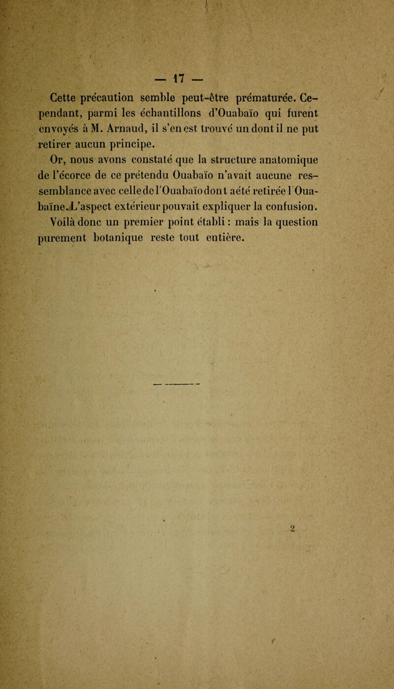 ri — 17 — Cette précaution semble peut-être prématurée. Ce¬ pendant, parmi les échantillons d’Ouabaïo qui furent envoyés àM. Arnaud, il s’en est trouvé un dont il ne put retirer aucun principe. Or, nous avons constaté que la structure anatomique de l’écorce de ce prétendu Ouabaïo n’avait aucune res¬ semblance avec cellederOuabaïodont aété retirée l’Oua- baïneX’aspect extérieur pouvait expliquer la confusion. Voilà donc un premier point établi : mais la question purement botanique reste tout entière.