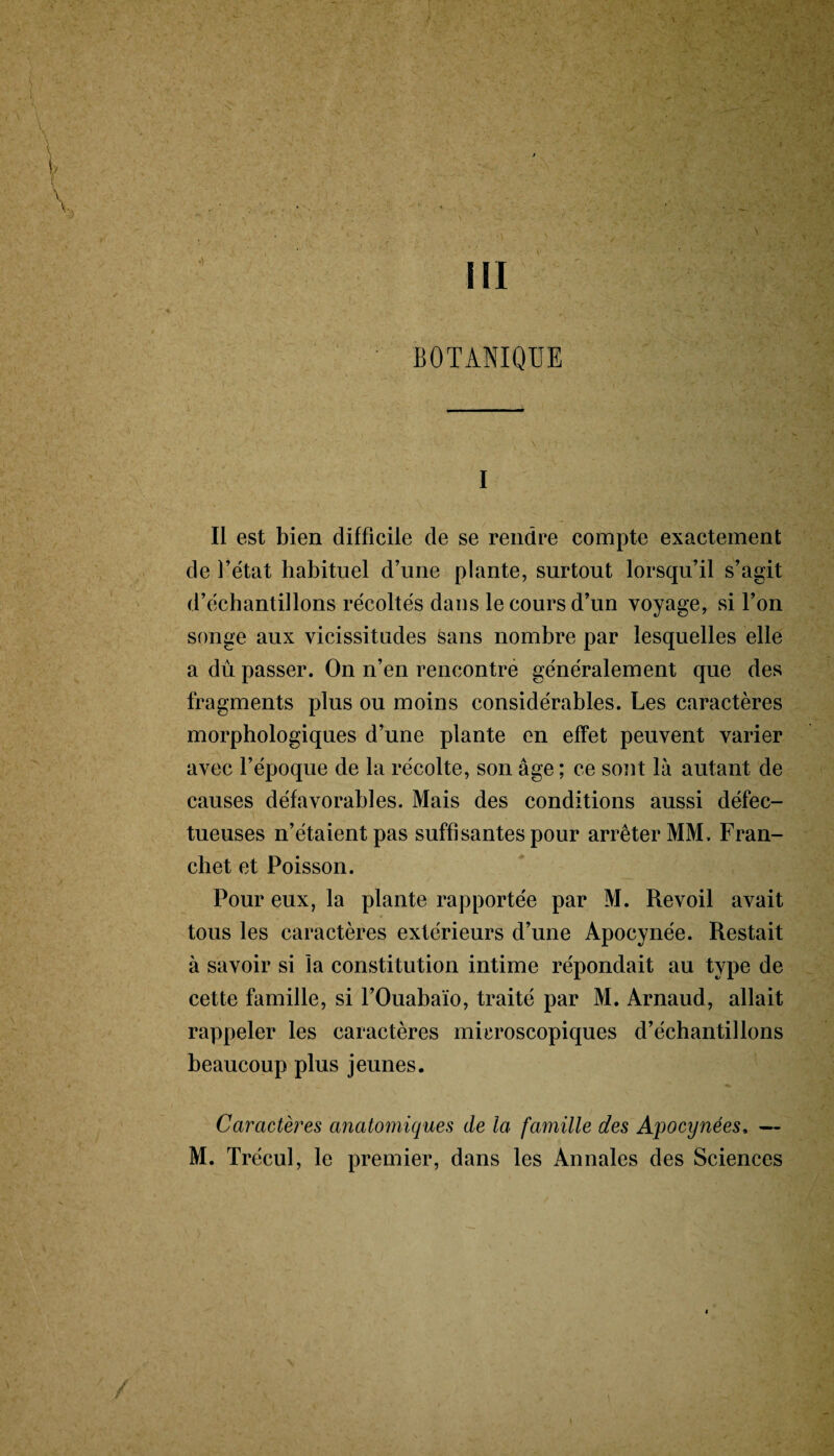 BOTANIQUE I Il est bien difficile de se rendre compte exactement de l’état habituel d’une plante, surtout lorsqu’il s’agit d’échantillons récoltés dans le cours d’un voyage, si l’on songe aux vicissitudes sans nombre par lesquelles elle a dû passer. On n’en rencontre généralement que des fragments plus ou moins considérables. Les caractères morphologiques d’une plante en effet peuvent varier avec l’époque de la récolte, son âge ; ce sout là autant de causes défavorables. Mais des conditions aussi défec¬ tueuses n’étaient pas suffisantes pour arrêter MM. Fran- chet et Poisson. Pour eux, la plante rapportée par M. Revoil avait tous les caractères extérieurs d’une Apocynée. Restait à savoir si la constitution intime répondait au type de cette famille, si l’Ouabaïo, traité par M. Arnaud, allait rappeler les caractères microscopiques d’échantillons beaucoup plus jeunes. Caractères anatomiques de la famille des Apocynées, —