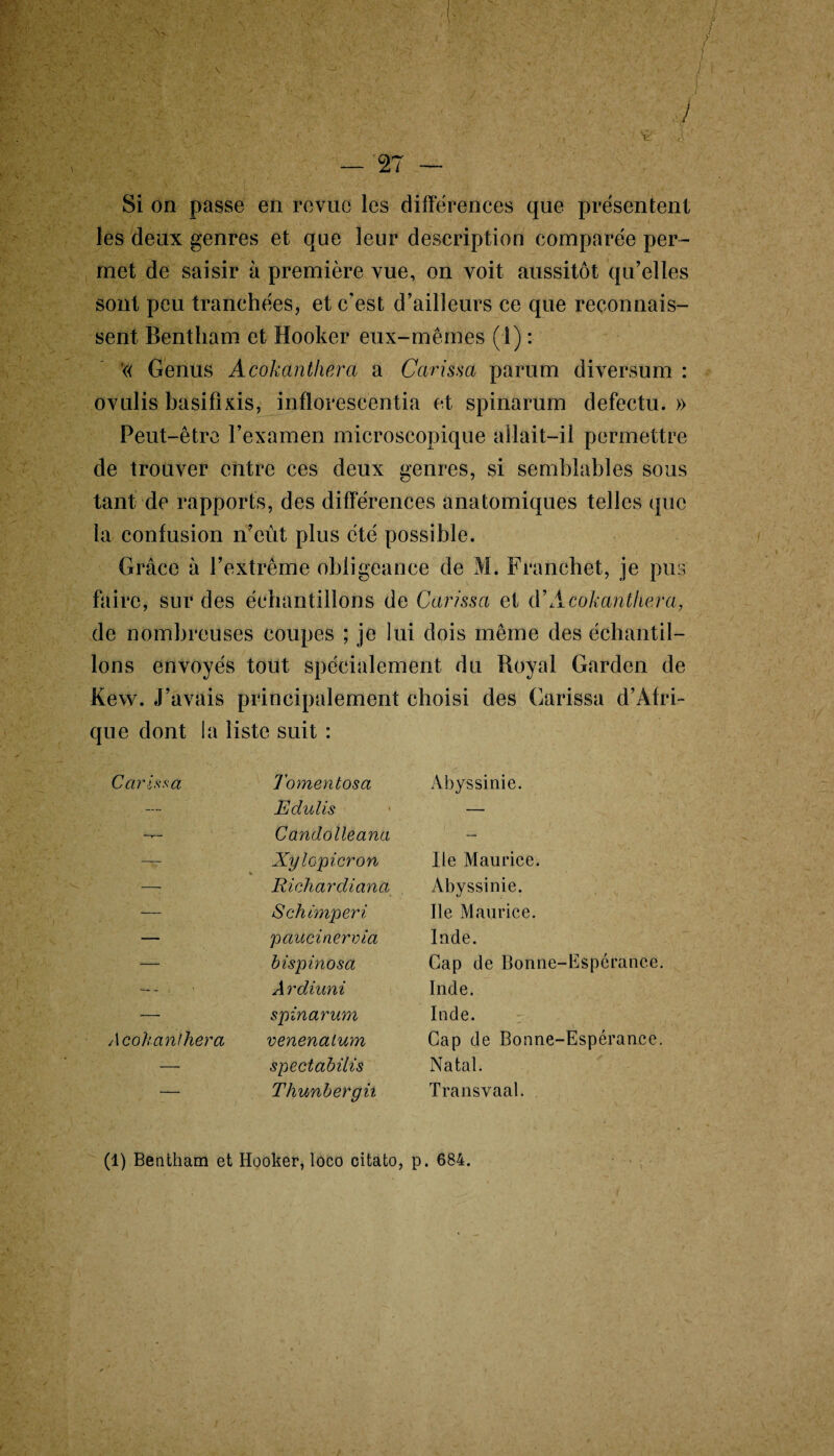 \ J Si X Si on passe en revue les différences que présentent les deux genres et que leur description comparée per¬ met de saisir à première vue, on voit aussitôt qu’elles sont peu tranchées, et c’est d’ailleurs ce que reconnais¬ sent Bentham et Hooker eux-mêmes (1) : « Genus Acokanthera a Carissa parum diversum : ovulis basifixis, inflorescentia et spinarum defectu. » Peut-être l’examen microscopique allait—il permettre de trouver entre ces deux genres, si semblables sous tant de rapports, des différences anatomiques telles que la confusion n’eût plus été possible. Grâce à l’extrême obligeance de M. Franchet, je pus faire, sur des échantillons de Carissa et d’Acokanthera, de nombreuses coupes ; je lui dois même des échantil¬ lons envoyés tout spécialement du Royal Garden de Kew. J’avais principalement choisi des Carissa d’Afri¬ que dont la liste suit : Carissa Tomentosa Abyssinie. — Edulis — Candolleana — — Xylopicron Ile Maurice. — Richardiana Abyssinie. — S ch imper i Ile Maurice. — paucinerria Inde. — bispinosa Gap de Bonne-Espérance. A rdiuni Inde. — spinarum Inde. Acokanthera venenalum Cap de Bonne-Espérance. — spectabilis Natal. — Thunbergh Transvaal. (1) Bentham et Hooker, loco citato, p. 684.
